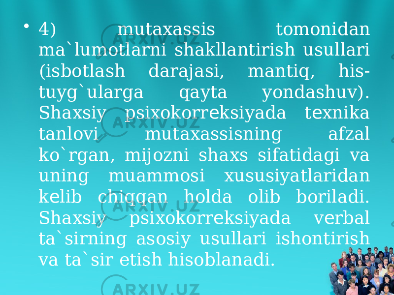 • 4) mutaxassis tomonidan ma`lumotlarni shakllantirish usullari (isbotlash darajasi, mantiq, his- tuyg`ularga qayta yondashuv). Shaxsiy psixokorr ksiyada t xnika е е tanlovi mutaxassisning afzal ko`rgan, mijozni shaxs sifatidagi va uning muammosi xususiyatlaridan k lib chiqqan holda olib boriladi. е Shaxsiy psixokorr ksiyada v rbal е е ta`sirning asosiy usullari ishontirish va ta`sir etish hisoblanadi. 