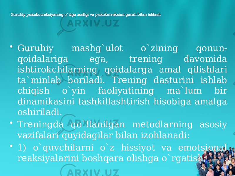 Guruhiy psixokorreksiyaning o`ziga xosligi va psixokorreksion guruh bilan ishlashGuruhiy psixokorreksiyaning o`ziga xosligi va psixokorreksion guruh bilan ishlash • Guruhiy mashg`ulot o`zining qonun- qoidalariga ega, tr ning davomida е ishtirokchilarning qoidalarga amal qilishlari ta`minlab boriladi. Tr ning dasturini ishlab е chiqish o`yin faoliyatining ma`lum bir dinamikasini tashkillashtirish hisobiga amalga oshiriladi. • Tr ningda qo`llanilgan m todlarning asosiy е е vazifalari quyidagilar bilan izohlanadi: • 1) o`quvchilarni o`z hissiyot va emotsional r aksiyalarini boshqara olishga o`rgatish; е 