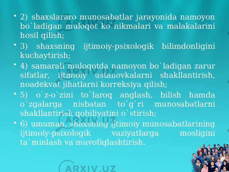 • 2) shaxslararo munosabatlar jarayonida namoyon bo`ladigan muloqot ko`nikmalari va malakalarini hosil qilish; • 3) shaxsning ijtimoiy-psixologik bilimdonligini kuchaytirish; • 4) samarali muloqotda namoyon bo`ladigan zarur sifatlar, ijtimoiy ustanovkalarni shakllantirish, noad kvat jihatlarni korr ksiya qilish;е е • 5) o`z-o`zini to`laroq anglash, bilish hamda o`zgalarga nisbatan to`g`ri munosabatlarni shakllantirish qobiliyatini o`stirish; • 6) umuman, shaxsning ijtimoiy munosabatlarining ijtimoiy-psixologik vaziyatlarga mosligini ta`minlash va muvofiqlashtirish. 