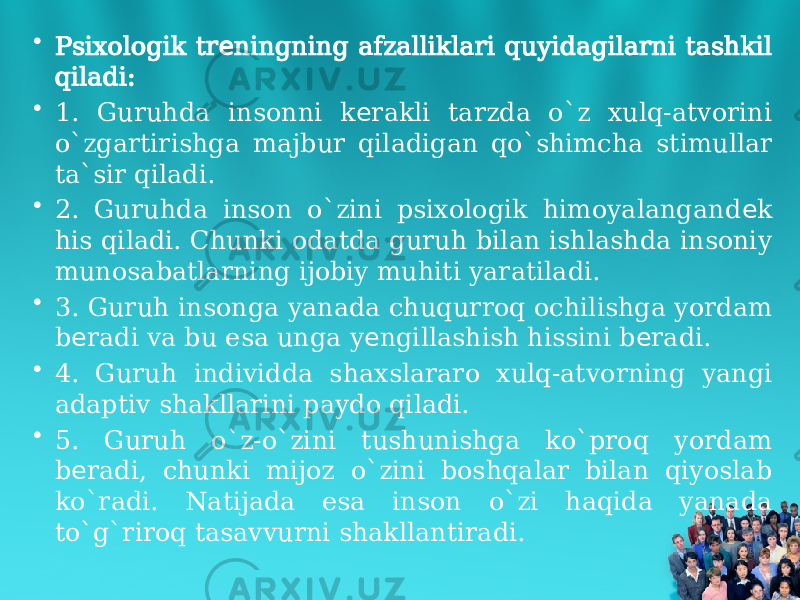 • Psixologik tr ningning afzalliklari quyidagilarni tashkil е qiladi: • 1. Guruhda insonni k rakli tarzda o`z xulq-atvorini е o`zgartirishga majbur qiladigan qo`shimcha stimullar ta`sir qiladi. • 2. Guruhda inson o`zini psixologik himoyalangand k е his qiladi. Chunki odatda guruh bilan ishlashda insoniy munosabatlarning ijobiy muhiti yaratiladi. • 3. Guruh insonga yanada chuqurroq ochilishga yordam b radi va bu esa unga y ngillashish hissini b radi. е е е • 4. Guruh individda shaxslararo xulq-atvorning yangi adaptiv shakllarini paydo qiladi. • 5. Guruh o`z-o`zini tushunishga ko`proq yordam b radi, chunki mijoz o`zini boshqalar bilan qiyoslab е ko`radi. Natijada esa inson o`zi haqida yanada to`g`riroq tasavvurni shakllantiradi. 