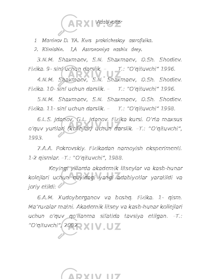 Adabiyotlar 1 Martinov D. YA. Kurs prakticheskoy astrofizika. 2. Klimishin. I,A Astronomiya nashix dney. 3.N.M. Shaxmaev, S.N. Shaxmaev, D.Sh. Shodiev. Fizika. 9- sinf uchun darslik. – T.: “O‘qituvchi” 1996. 4.N.M. Shaxmaev, S.N. Shaxmaev, D.Sh. Shodiev. Fizika. 10- sinf uchun darslik. – T.: “O‘qituvchi” 1996. 5.N.M. Shaxmaev, S.N. Shaxmaev, D.Sh. Shodiev. Fizika. 11- sinf uchun darslik. – T.: “O‘qituvchi” 1998. 6.L.S. Jdanov, G.L. Jdanov. Fizika kursi. O‘rta maxsus o‘quv yurtlari (kollejlar) uchun darslik. –T.: “O‘qituvchi”, 1993. 7.A.A. Pokrovskiy. Fizikadan namoyish eksperimenti. 1-2 qismlar. –T.: “O‘qituvchi”, 1988. Keyingi yillarda akademik litseylar va kasb-hunar kolejlari uchun quyidagi yangi adabiyotlar yaratildi va joriy etildi: 6.A.M. Xudoyberganov va boshq. Fizika. 1- qism. Ma’ruzalar matni. Akademik litsey va kasb-hunar kollejlari uchun o‘quv qo‘llanma sifatida tavsiya etilgan. –T.: “O‘qituvchi”, 2002. 