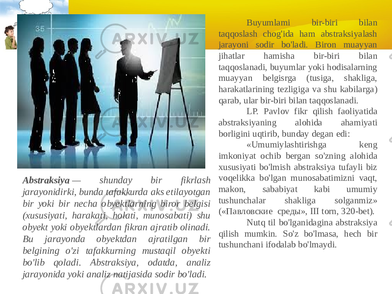 Abstraksiya  — shunday bir fikrlash jarayonidirki, bunda tafakkurda aks etilayotgan bir yoki bir necha obyektlarning biror belgisi (xususiyati, harakati, holati, munosabati) shu obyekt yoki obyektlardan fikran ajratib olinadi. Bu jarayonda obyektdan ajratilgan bir belgining o&#39;zi tafakkurning mustaqil obyekti bo&#39;lib qoladi. Abstraksiya, odatda, analiz jarayonida yoki analiz natijasida sodir bo&#39;ladi.              Buyumlami bir-biri bilan taqqoslash chog&#39;ida ham abstraksiyalash jarayoni sodir bo&#39;ladi. Biron muayyan jihatlar hamisha bir-biri bilan taqqoslanadi, buyumlar yoki hodisalarning muayyan belgisrga (tusiga, shakliga, harakatlarining tezligiga va shu kabilarga) qarab, ular bir-biri bilan taqqoslanadi.              LP. Pavlov fikr qilish faoliyatida abstraksiyaning alohida ahamiyati borligini uqtirib, bunday degan edi:              «Umumiylashtirishga keng imkoniyat ochib bergan so&#39;zning alohida xususiyati bo&#39;lmish abstraksiya tufayli biz voqelikka bo&#39;lgan munosabatimizni vaqt, makon, sababiyat kabi umumiy tushunchalar shakliga solganmiz» («Павловские  среды», III torn, 320-bet).              Nutq til bo&#39;lganidagina abstraksiya qilish mumkin. So&#39;z bo&#39;lmasa, hech bir tushunchani ifodalab bo&#39;lmaydi. 