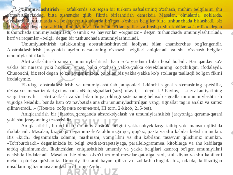              Umumiylashtirish  — tafakkurda aks etgan bir turkum nafsalarning o&#39;xshash, muhim belgilarini shu narsalarto&#39;g&#39;risidagi bitta tushuncha qilib, fikrda birlashtirish demakdir. Masalan, olmalarda, noklarda, o&#39;riklarda, apelsinlarda va boshqa shu kabilarda bo&#39;lgan o&#39;xshash belgilar bitta tushun chada birlashadi, biz buni meva degan so&#39;z bilan ifodalaymiz. Daraxtlar, o&#39;tlar, gullar va boshqa shu kabilar «o&#39;simlik» degan tushunchada umumiylashtiriladi, o&#39;simlik va hayvonlar «organizm» degan tushunchada umumiylashtiriladi, harf va raqamlar «belgi» degan bir tushunchada umumiylashtiriladi.              Umumiylashtirish tafakkurning abstraktlashtiruvchi faoliyati bilan chambarchas bog&#39;langandir. Abstraktlashtirish jarayonida ayrim narsalarning o&#39;xshash belgilari aniqlanadi va shu o&#39;xshash belgilar umumiylash tiriladi.              Abstraktlashtirish singari, umumiylashtirish ham so&#39;z yordami bilan hosil bo&#39;ladi. Har qanday so&#39;z yakka bir narsani yoki hodisani emas, balki o&#39;xshash yakka-yakka obyektlarning ko&#39;pchiligini ifodalaydi. Chunonchi, biz stol degan so&#39;zni aytganimizda, bu bilan biz yakka-yakka ko&#39;p stollarga taalluqli bo&#39;lgan fikrni ifodalaymiz.              Fikrdagi abstraktlashtirish va umumiylashtirish jarayonlari ikkinchi signal sistemasining spetsifik, o&#39;ziga xos mexanizmlariga tayanadi. «Nutq signallari (suz) tufayli, — deydi LP. Pavlov, - ...nerv faoliyatining yangi tamoyili — abstraktlash va shu bilan birga, oldingi sistemaning behisob signallarini umumiylashtirish vujudga keladiki, bunda ham o&#39;z navbatida ana shu umumiylashtirilgan yangi signallar tag&#39;in analiz va sintez qilinaveradi...» (Полное  собрание сочинений, HI torn, 2-kitob, 215-bet).              Aniqlashtirish bir jihatdan qaraganda abstraksiyalash va umumiylash tirish jarayoniga qarama-qarshi yoki shu jarayonning teskarisidir.              Aniqlashtirish, birinchidan, umumiy abstrakt belgini yakka obyektlarga tatbiq yoki mansub qilishda ifodalanadi. Masalan, biz «oq» deganimiz-ko&#39;z oldimizga qor, qog&#39;oz, paxta va shu kabilar kelishi mumkin. Biz «kuch» deganimizda odamni, mashinani, yomg&#39;likni va shu kabilami tasavvur qilishimiz mumkin. «To&#39;rtburchakli» deganimizda bu belgi kvadrat-trapetsiyaga, parallelogrammea. kitoblarga va shu kabilarga tatbiq qilinimumkin. Ikkinchidan, aniqlashtirish umumiy va yakka belgilari kamroq bo&#39;lgan umumiylikni ochishda ifodalanadi. Masalan, biz olma, olxo&#39;ri uzumni mevalar qatoriga; stol, stul, divan va shu kabilarni mebel qatoriga qo&#39;shamiz. Umumiy fikrlarni bayon qilish va izohlash chog&#39;ida biz, odatda, keltiradigan misollarning hammasi aniqlashtirishning o&#39;zidir. 