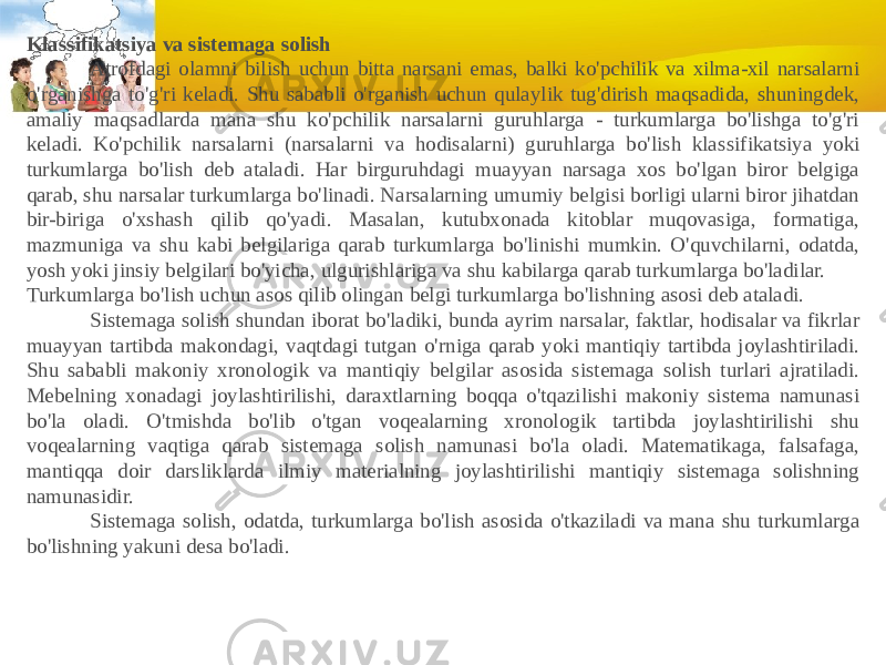 Klassifikatsiya va sistemaga solish              Atrofdagi olamni bilish uchun bitta narsani emas, balki ko&#39;pchilik va xilma-xil narsalarni o&#39;rganishga to&#39;g&#39;ri keladi. Shu sababli o&#39;rganish uchun qulaylik tug&#39;dirish maqsadida, shuningdek, amaliy maqsadlarda mana shu ko&#39;pchilik narsalarni guruhlarga - turkumlarga bo&#39;lishga to&#39;g&#39;ri keladi. Ko&#39;pchilik narsalarni (narsalarni va hodisalarni) guruhlarga bo&#39;lish klas sifikatsiya yoki turkumlarga bo&#39;lish deb ataladi. Har birguruhdagi muayyan narsaga xos bo&#39;lgan biror belgiga qarab, shu narsalar turkumlarga bo&#39;linadi. Narsalarning umumiy belgisi borligi ularni biror jihatdan bir-biriga o&#39;xshash qilib qo&#39;yadi. Masalan, kutubxonada kitoblar muqovasiga, formatiga, mazmuniga va shu kabi belgilariga qarab turkumlarga bo&#39;linishi mumkin. O&#39;quvchilarni, odatda, yosh yoki jinsiy belgilari bo&#39;yicha, ulgurishlariga va shu kabilarga qarab turkumlarga bo&#39;ladilar. Turkumlarga bo&#39;lish uchun asos qilib olingan belgi turkumlarga bo&#39;lishning asosi deb ataladi.              Sistemaga solish shundan iborat bo&#39;ladiki, bunda ayrim narsalar, faktlar, hodisalar va fikrlar muayyan tartibda makondagi, vaqtdagi tutgan o&#39;rniga qarab yoki mantiqiy tartibda joylashtiriladi. Shu sababli makoniy xronologik va mantiqiy belgilar asosida sistemaga solish turlari ajratiladi. Mebelning xonadagi joylashtirilishi, daraxtlarning boqqa o&#39;tqazilishi makoniy sistema namunasi bo&#39;la oladi. O&#39;tmishda bo&#39;lib o&#39;tgan voqealarning xronologik tartibda joylashtirilishi shu voqealarning vaqtiga qarab sistemaga solish namunasi bo&#39;la oladi. Matematikaga, falsafaga, mantiqqa doir darsliklarda ilmiy materialning joylashtirilishi mantiqiy sistemaga solishning namunasidir.              Sistemaga solish, odatda, turkumlarga bo&#39;lish asosida o&#39;tkaziladi va mana shu turkumlarga bo&#39;lishning yakuni desa bo&#39;ladi. 