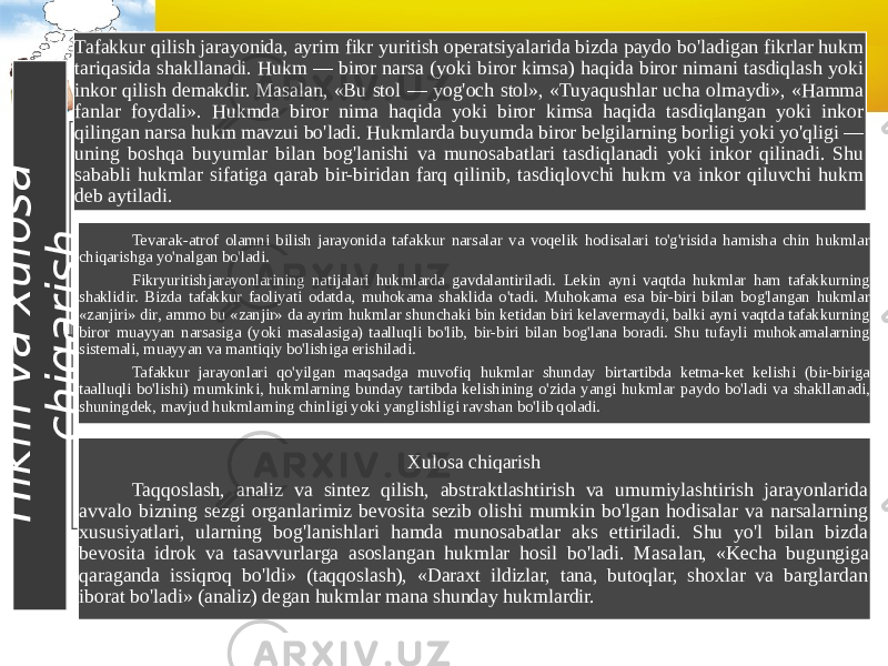 H i k m v a x u l o s a c h i q a r i s hTafakkur qilish jarayonida, ayrim fikr yuritish operatsiyalarida bizda paydo bo&#39;ladigan fikrlar hukm tariqasida shakllanadi. Hukm — biror narsa (yoki biror kimsa) haqida biror nimani tasdiqlash yoki inkor qilish demakdir. Masalan, «Bu stol — yog&#39;och stol», «Tuyaqushlar ucha olmaydi», «Hamma fanlar foydali». Hukmda biror nima haqida yoki biror kimsa haqida tasdiqlangan yoki inkor qilingan narsa hukm mavzui bo&#39;ladi. Hukmlarda buyumda biror belgilarning borligi yoki yo&#39;qligi — uning boshqa buyumlar bilan bog&#39;lanishi va munosabatlari tasdiqlanadi yoki inkor qilinadi. Shu sababli hukmlar sifatiga qarab bir-biridan farq qilinib, tasdiqlovchi hukm va inkor qiluvchi hukm deb aytiladi. Tevarak-atrof olamni bilish jarayonida tafakkur narsalar va voqelik hodisalari to&#39;g&#39;risida hamisha chin hukmlar chiqarishga yo&#39;nalgan bo&#39;ladi. Fikryuritishjarayonlarining natijalari hukmlarda gavdalantiriladi. Lekin ayni vaqtda hukmlar ham tafakkurning shaklidir. Bizda tafakkur faoliyati odatda, muhokama shaklida o&#39;tadi. Muhokama esa bir-biri bilan bog&#39;langan hukmlar «zanjiri» dir, ammo bu «zanjir» da ayrim hukmlar shunchaki bin ketidan biri kelavermaydi, balki ayni vaqtda tafakkurning biror muayyan narsasiga (yoki masalasiga) taalluqli bo&#39;lib, bir-biri bilan bog&#39;lana boradi. Shu tufayli muhokamalarning sistemali, muayyan va mantiqiy bo&#39;lishiga erishiladi. Tafakkur jarayonlari qo&#39;yilgan maqsadga muvofiq hukmlar shunday birtartibda ketma-ket kelishi (bir-biriga taalluqli bo&#39;lishi) mumkinki, hukmlarning bunday tartibda kelishining o&#39;zida yangi hukmlar paydo bo&#39;ladi va shakllanadi, shuningdek, mavjud hukmlarning chinligi yoki yanglishligi ravshan bo&#39;lib qoladi. Xulosa chiqarish Taqqoslash, analiz va sintez qilish, abstraktlashtirish va umumiylashtirish jarayonlarida avvalo bizning sezgi organlarimiz bevosita sezib olishi mumkin bo&#39;lgan hodisalar va narsalarning xususiyatlari, ularning bog&#39;lanishlari hamda munosabatlar aks ettiriladi. Shu yo&#39;l bilan bizda bevosita idrok va tasavvurlarga asoslangan hukmlar hosil bo&#39;ladi. Masa lan, «Kecha bugungiga qaraganda issiqroq bo&#39;ldi» (taqqoslash), «Daraxt ildizlar, tana, butoqlar, shoxlar va barglardan iborat bo&#39;ladi» (analiz) de gan hukmlar mana shunday hukmlardir. 