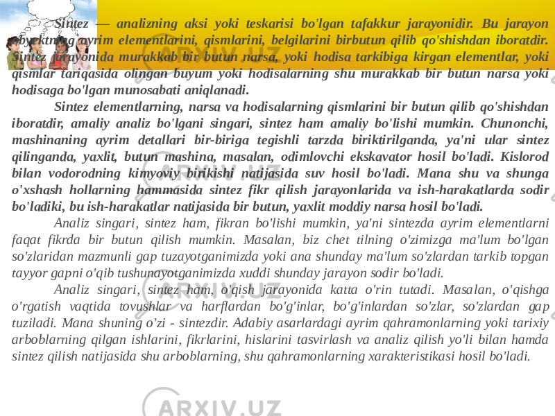              Sintez — analizning aksi yoki teskarisi bo&#39;lgan tafakkur jarayonidir. Bu jarayon obyektning ayrim elementlarini, qismlarini, belgilarini birbutun qilib qo&#39;shishdan iboratdir. Sintez jarayonida murakkab bir butun narsa, yoki hodisa tarkibiga kirgan elementlar, yoki qismlar tariqasida olingan buyum yoki hodisalarning shu murakkab bir butun narsa yoki hodisaga bo&#39;lgan munosabati aniqlanadi.              Sintez elementlarning, narsa va hodisalarning qismlarini bir butun qilib qo&#39;shishdan iboratdir, amaliy analiz bo&#39;lgani singari, sintez ham amaliy bo&#39;lishi mumkin. Chunonchi, mashinaning ayrim detallari bir-biriga tegishli tarzda biriktirilganda, ya&#39;ni ular sintez qilinganda, yaxlit, butun mashina, masalan, odimlovchi ekskavator hosil bo&#39;ladi. Kislorod bilan vodorodning kimyoviy birikishi natijasida suv hosil bo&#39;ladi. Mana shu va shunga o&#39;xshash hollarning hammasida sintez fikr qilish jarayonlarida va ish-harakatlarda sodir bo&#39;ladiki, bu ish-harakatlar natijasida bir butun, yaxlit moddiy narsa hosil bo&#39;ladi.              Analiz singari, sintez ham, fikran bo&#39;lishi mumkin, ya&#39;ni sintezda ayrim elementlarni faqat fikrda bir butun qilish mumkin. Masalan, biz chet tilning o&#39;zimizga ma&#39;lum bo&#39;lgan so&#39;zlaridan mazmunli gap tuzayotganimizda yoki ana shunday ma&#39;lum so&#39;zlardan tarkib topgan tayyor gap ni o&#39;qib tushunayotganimizda xuddi shunday jarayon sodir bo&#39;ladi.              Analiz singari, sintez ham, o&#39;qish jarayonida katta o&#39;rin tutadi. Masa lan, o&#39;qishga o&#39;rgatish vaqtida tovushlar va harflardan bo&#39;g&#39;inlar, bo&#39;g&#39;inlardan so&#39;zlar, so&#39;zlardan gap tuziladi. Mana shuning o&#39;zi - sintezdir. Adabiy asarlardagi ayrim qahramonlarning yoki tarixiy arboblarning qilgan ishlarini, fikrlarini, hislarini tasvirlash va analiz qilish yo&#39;li bilan hamda sintez qilish natijasida shu arboblarning, shu qahramonlar ning xarakteristikasi hosil bo&#39;ladi. 