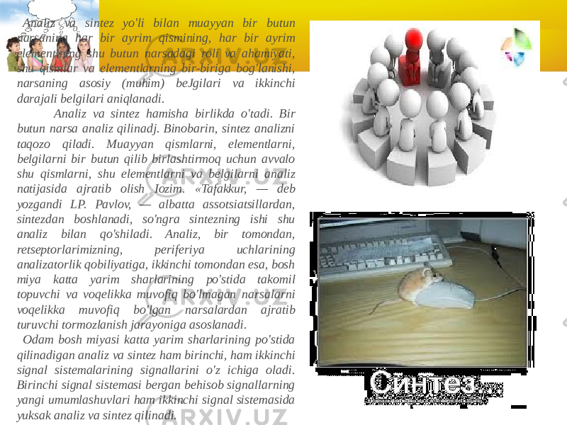    Analiz va sintez yo&#39;li bilan muayyan bir butun narsaning har bir ayrim qismining, har bir ayrim elementining shu butun narsadagi roli va ahamiyati, shu qismlar va elementlarning bir-biriga bog&#39;lanishi, narsaning asosiy (muhim) beJgilari va ikkinchi darajali belgilari aniqlanadi.              Analiz va sintez hamisha birlikda o&#39;tadi. Bir butun narsa analiz qilinadj. Binobarin, sintez analizni taqozo qiladi. Muayyan qismlarni, elementlarni, belgilarni bir butun qilib birlashtirmoq uchun avvalo shu qism larni, shu elementlarni va belgilarni analiz natijasida ajratib olish Iozim. «Tafakkur, — deb yozgandi LP. Pavlov, — albatta assotsiatsillardan, sintezdan boshlanadi, so&#39;ngra sintezning ishi shu analiz bilan qo&#39;shiladi. Analiz, bir tomondan, retseptorlarimizning, periferiya uchlarining analizatorlik qobiliyatiga, ikkinchi tomondan esa, bosh miya katta yarim sharlarining po&#39;stida takomil topuvchi va voqelikka muvofiq bo&#39;lmagan narsalarni voqelikka muvofiq bo&#39;lgan narsalardan ajratib turuvchi tormozlanish jarayoniga asoslanadi.    Odam bosh miyasi katta yarim sharlarining po&#39;stida qilinadigan ana liz va sintez ham birinchi, ham ikkinchi signal sistemalarining signallarini o&#39;z ichiga oladi. Birinchi signal sistemasi bergan behisob signallarning yangi umumlashuvlari ham ikkinchi signal sistemasida yuksak analiz va sintez qilinadi. 