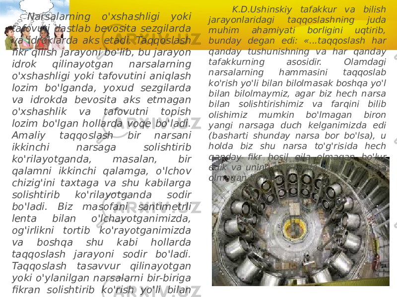 Narsalarning o&#39;xshashligi yoki tafovuti dastlab bevosita sezgilarda va idroklarda aks etadi. Taqqoslash fikr qilish jarayoni bo&#39;lib, bu jarayon idrok qilinayotgan narsalarning o&#39;xshashligi yoki tafovutini aniqlash lozim bo&#39;lganda, yoxud sezgilarda va idrokda bevosita aks etmagan o&#39;xshashlik va tafovutni topish lozim bo&#39;lgan hollarda voqe bo&#39;ladi. Amaliy taqqoslash bir narsani ikkinchi narsaga solishtirib ko&#39;rilayotganda, masalan, bir qalamni ikkinchi qalamga, o&#39;lchov chizig&#39;ini taxtaga va shu kabilarga solishtirib ko&#39;rilayotganda sodir bo&#39;ladi. Biz masofani santimetrli lenta bilan o&#39;lchayotganimizda, og&#39;irlikni tortib ko&#39;rayotganimizda va boshqa shu kabi hollarda taqqoslash jarayoni sodir bo&#39;ladi. Taqqoslash tasavvur qilinayotgan yoki o&#39;ylanilgan narsalarni bir-biriga fikran solish tirib ko&#39;rish yo&#39;li bilan ham bo&#39;ladi K.D.Ushinskiy tafakkur va bilish jarayonlaridagi taqqoslashning juda muhim ahamiyati borligini uqtirib, bunday degan edi: «...taqqoslash har qanday tushunishning va har qanday tafakkurning asosidir. Olamdagi narsalarning hammasini taqqoslab ko&#39;rish yo&#39;li bilan bilolmasak boshqa yo&#39;l bilan bilolmaymiz, agar biz hech narsa bilan solishtirishimiz va farqini bilib olishimiz mumkin bo&#39;lmagan biron yangi narsaga duch kelganimizda edi (basharti shunday narsa bor bo&#39;lsa), u holda biz shu narsa to&#39;g&#39;risida hech qanday fikr hosil qila olmagan bo&#39;lur edik va uning to&#39;g&#39;risida biror so&#39;z ayta olmagan bo&#39;lur edik» 