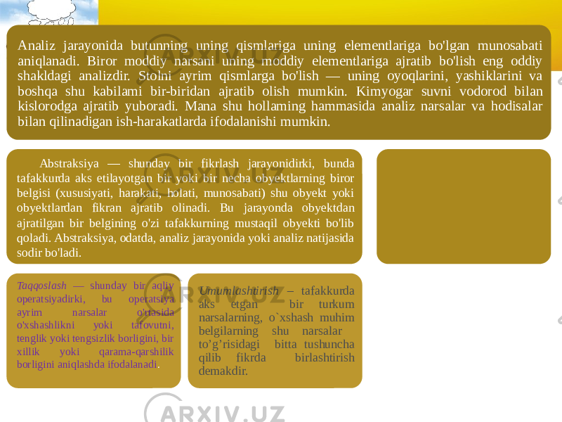 Analiz jarayonida butunning uning qismlariga uning elementlariga bo&#39;lgan munosabati aniqlanadi. Biror moddiy narsani uning moddiy elementlariga ajratib bo&#39;lish eng oddiy shakldagi analizdir. Stolni ayrim qismlarga bo&#39;lish — uning oyoqlarini, yashiklarini va boshqa shu kabilami bir-biridan ajratib olish mumkin. Kimyogar suvni vodorod bilan kislorodga ajratib yuboradi. Mana shu hollaming hammasida analiz narsalar va hodisalar bilan qilinadigan ish-harakatlarda ifodalanishi mumkin. Abstraksiya — shunday bir fikrlash jarayonidirki, bunda tafakkurda aks etilayotgan bir yoki bir necha obyektlarning biror belgisi (xususiyati, harakati, holati, munosabati) shu obyekt yoki obyektlardan fikran ajratib olinadi. Bu jarayonda obyektdan ajratilgan bir belgining o&#39;zi tafakkurning mustaqil obyekti bo&#39;lib qoladi. Abstraksiya, odatda, analiz jarayonida yoki analiz natijasida sodir bo&#39;ladi. Taqqoslash — shunday bir aqliy operatsiyadirki, bu operatsiya ayrim narsalar o&#39;rtasida o&#39;xshashlikni yoki tafovutni, tenglik yoki tengsizlik borligini, bir xillik yoki qarama-qarshilik borligini aniqlashda ifodalanadi . Umumlashtirish – tafakkurda aks etgan bir turkum narsalarning, o`xshash muhim belgilarning shu narsalar to’g’risidagi bitta tushuncha qilib fikrda birlashtirish demakdir. 