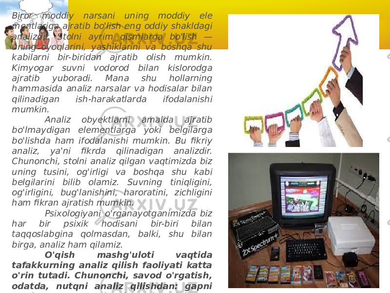 Biror moddiy narsani uning moddiy ele mentlariga ajratib bo&#39;lish eng oddiy shakldagi analizdir. Stolni ayrim qism larga bo&#39;lish — uning oyoqlarini, yashiklarini va boshqa shu kabilarni bir-biridan ajratib olish mumkin. Kimyogar suvni vodorod bilan kislorodga ajratib yuboradi. Mana shu hollarning hammasida analiz narsalar va hodisalar bilan qilinadigan ish-harakatlarda ifodalanishi mumkin.              Analiz obyektlarni amalda ajratib bo&#39;lmaydigan elementlarga yoki belgilarga bo&#39;lishda ham ifodalanishi mumkin. Bu fikriy analiz, ya&#39;ni fikrda qilinadigan analizdir. Chunonchi, stolni analiz qilgan vaqtimizda biz uning tusini, og&#39;irligi va boshqa shu kabi belgilarini bilib olamiz. Suvning tiniqligini, og&#39;irligini, bug&#39;lanishini, haroratini, zichligini ham fikran ajratish mumkin.              Psixologiyani o&#39;rganayotganimizda biz har bir psixik hodisani bir-biri bilan taqqoslabgina qolmasdan, balki, shu bilan birga, analiz ham qilamiz.               O&#39;qish mashg&#39;uloti vaqtida tafakkurning analiz qilish faoliyati katta o&#39;rin tutadi. Chunonchi, savod o&#39;rgatish, odatda, nutqni analiz qilishdan: gapni so&#39;zlarga, so&#39;zlarni bo&#39;g&#39;inlarga, bo&#39;g&#39;inlarni tovushlarga ajratish-dan boshlanadi. Matematika masalasini yechish analiz qilishdan — dastlab bir qancha ma&#39;lum sonlarni, so&#39;ngra esa noma&#39;lum sonlarni topishdan boshlanadi. 