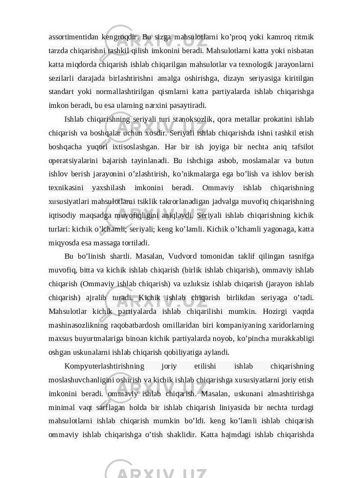 assortimentidan kengroqdir. Bu sizga mahsulotlarni ko’proq yoki kamroq ritmik tarzda chiqarishni tashkil qilish imkonini beradi. Mahsulotlarni katta yoki nisbatan katta miqdorda chiqarish ishlab chiqarilgan mahsulotlar va texnologik jarayonlarni sezilarli darajada birlashtirishni amalga oshirishga, dizayn seriyasiga kiritilgan standart yoki normallashtirilgan qismlarni katta partiyalarda ishlab chiqarishga imkon beradi, bu esa ularning narxini pasaytiradi. Ishlab chiqarishning seriyali turi stanoksozlik, qora metallar prokatini ishlab chiqarish va boshqalar uchun xosdir. Seriyali ishlab chiqarishda ishni tashkil etish boshqacha yuqori ixtisoslashgan. Har bir ish joyiga bir nechta aniq tafsilot operatsiyalarini bajarish tayinlanadi. Bu ishchiga asbob, moslamalar va butun ishlov berish jarayonini o’zlashtirish, ko’nikmalarga ega bo’lish va ishlov berish texnikasini yaxshilash imkonini beradi. Ommaviy ishlab chiqarishning xususiyatlari mahsulotlarni tsiklik takrorlanadigan jadvalga muvofiq chiqarishning iqtisodiy maqsadga muvofiqligini aniqlaydi. Seriyali ishlab chiqarishning kichik turlari: kichik o’lchamli; seriyali; keng ko’lamli. Kichik o’lchamli yagonaga, katta miqyosda esa massaga tortiladi. Bu bo’linish shartli. Masalan, Vudvord tomonidan taklif qilingan tasnifga muvofiq, bitta va kichik ishlab chiqarish (birlik ishlab chiqarish), ommaviy ishlab chiqarish (Ommaviy ishlab chiqarish) va uzluksiz ishlab chiqarish (jarayon ishlab chiqarish) ajralib turadi. Kichik ishlab chiqarish birlikdan seriyaga o’tadi. Mahsulotlar kichik partiyalarda ishlab chiqarilishi mumkin. Hozirgi vaqtda mashinasozlikning raqobatbardosh omillaridan biri kompaniyaning xaridorlarning maxsus buyurtmalariga binoan kichik partiyalarda noyob, ko’pincha murakkabligi oshgan uskunalarni ishlab chiqarish qobiliyatiga aylandi. Kompyuterlashtirishning joriy etilishi ishlab chiqarishning moslashuvchanligini oshirish va kichik ishlab chiqarishga xususiyatlarni joriy etish imkonini beradi. ommaviy ishlab chiqarish. Masalan, uskunani almashtirishga minimal vaqt sarflagan holda bir ishlab chiqarish liniyasida bir nechta turdagi mahsulotlarni ishlab chiqarish mumkin bo’ldi. keng ko’lamli ishlab chiqarish ommaviy ishlab chiqarishga o’tish shaklidir. Katta hajmdagi ishlab chiqarishda 