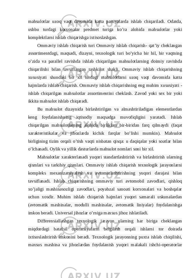 mahsulotlar uzoq vaqt davomida katta partiyalarda ishlab chiqariladi. Odatda, ushbu turdagi korxonalar predmet turiga ko’ra alohida mahsulotlar yoki komplektlarni ishlab chiqarishga ixtisoslashgan. Ommaviy ishlab chiqarish turi Ommaviy ishlab chiqarish- qat’iy cheklangan assortimentdagi, maqsadi, dizayni, texnologik turi bo’yicha bir hil, bir vaqtning o’zida va parallel ravishda ishlab chiqarilgan mahsulotlarning doimiy ravishda chiqarilishi bilan tavsiflangan tashkilot shakli. Ommaviy ishlab chiqarishning xususiyati shundaki bir xil turdagi mahsulotlarni uzoq vaqt davomida katta hajmlarda ishlab chiqarish. Ommaviy ishlab chiqarishning eng muhim xususiyati - ishlab chiqarilgan mahsulotlar assortimentini cheklash. Zavod yoki sex bir yoki ikkita mahsulot ishlab chiqaradi. Bu mahsulot dizaynida birlashtirilgan va almashtiriladigan elementlardan keng foydalanishning iqtisodiy maqsadga muvofiqligini yaratadi. Ishlab chiqarilgan mahsulotlarning alohida birliklari bir-biridan farq qilmaydi (faqat xarakteristikalar va jihozlarda kichik farqlar bo’lishi mumkin). Mahsulot birligining tizim orqali o’tish vaqti nisbatan qisqa: u daqiqalar yoki soatlar bilan o’lchanadi. Oylik va yillik dasturlarda mahsulot nomlari soni bir xil. Mahsulotlar xarakterlanadi yuqori standartlashtirish va birlashtirish ularning qismlari va tarkibiy qismlari. Ommaviy ishlab chiqarish texnologik jarayonlarni kompleks mexanizatsiyalash va avtomatlashtirishning yuqori darajasi bilan tavsiflanadi. Ishlab chiqarishning ommaviy turi avtomobil zavodlari, qishloq xo’jaligi mashinasozligi zavodlari, poyabzal sanoati korxonalari va boshqalar uchun xosdir. Muhim ishlab chiqarish hajmlari yuqori samarali uskunalardan (avtomatik mashinalar, modulli mashinalar, avtomatik liniyalar) foydalanishga imkon beradi. Universal jihozlar o’rniga maxsus jihoz ishlatiladi. Differensiallashgan texnologik jarayon ularning har biriga cheklangan miqdordagi batafsil operatsiyalarni belgilash orqali ishlarni tor doirada ixtisoslashtirish imkonini beradi. Texnologik jarayonning puxta ishlab chiqilishi, maxsus mashina va jihozlardan foydalanish yuqori malakali ishchi-operatorlar 