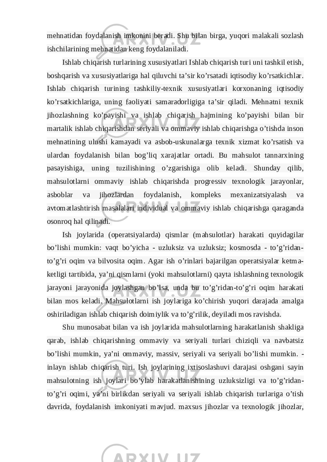 mehnatidan foydalanish imkonini beradi. Shu bilan birga, yuqori malakali sozlash ishchilarining mehnatidan keng foydalaniladi. Ishlab chiqarish turlarining xususiyatlari Ishlab chiqarish turi uni tashkil etish, boshqarish va xususiyatlariga hal qiluvchi ta’sir ko’rsatadi iqtisodiy ko’rsatkichlar. Ishlab chiqarish turining tashkiliy-texnik xususiyatlari korxonaning iqtisodiy ko’rsatkichlariga, uning faoliyati samaradorligiga ta’sir qiladi. Mehnatni texnik jihozlashning ko’payishi va ishlab chiqarish hajmining ko’payishi bilan bir martalik ishlab chiqarishdan seriyali va ommaviy ishlab chiqarishga o’tishda inson mehnatining ulushi kamayadi va asbob-uskunalarga texnik xizmat ko’rsatish va ulardan foydalanish bilan bog’liq xarajatlar ortadi. Bu mahsulot tannarxining pasayishiga, uning tuzilishining o’zgarishiga olib keladi. Shunday qilib, mahsulotlarni ommaviy ishlab chiqarishda progressiv texnologik jarayonlar, asboblar va jihozlardan foydalanish, kompleks mexanizatsiyalash va avtomatlashtirish masalalari individual va ommaviy ishlab chiqarishga qaraganda osonroq hal qilinadi.   Ish joylarida (operatsiyalarda) qismlar (mahsulotlar) harakati quyidagilar bo’lishi mumkin: vaqt bo’yicha - uzluksiz va uzluksiz; kosmosda - to’g’ridan- to’g’ri oqim va bilvosita oqim. Agar ish o’rinlari bajarilgan operatsiyalar ketma- ketligi tartibida, ya’ni qismlarni (yoki mahsulotlarni) qayta ishlashning texnologik jarayoni jarayonida joylashgan bo’lsa, unda bu to’g’ridan-to’g’ri oqim harakati bilan mos keladi. Mahsulotlarni ish joylariga ko’chirish yuqori darajada amalga oshiriladigan ishlab chiqarish doimiylik va to’g’rilik, deyiladi mos ravishda. Shu munosabat bilan va ish joylarida mahsulotlarning harakatlanish shakliga qarab, ishlab chiqarishning ommaviy va seriyali turlari chiziqli va navbatsiz bo’lishi mumkin, ya’ni ommaviy, massiv, seriyali va seriyali bo’lishi mumkin. - inlayn ishlab chiqarish turi. Ish joylarining ixtisoslashuvi darajasi oshgani sayin mahsulotning ish joylari bo’ylab harakatlanishining uzluksizligi va to’g’ridan- to’g’ri oqimi, ya’ni birlikdan seriyali va seriyali ishlab chiqarish turlariga o’tish davrida, foydalanish imkoniyati mavjud. maxsus jihozlar va texnologik jihozlar, 