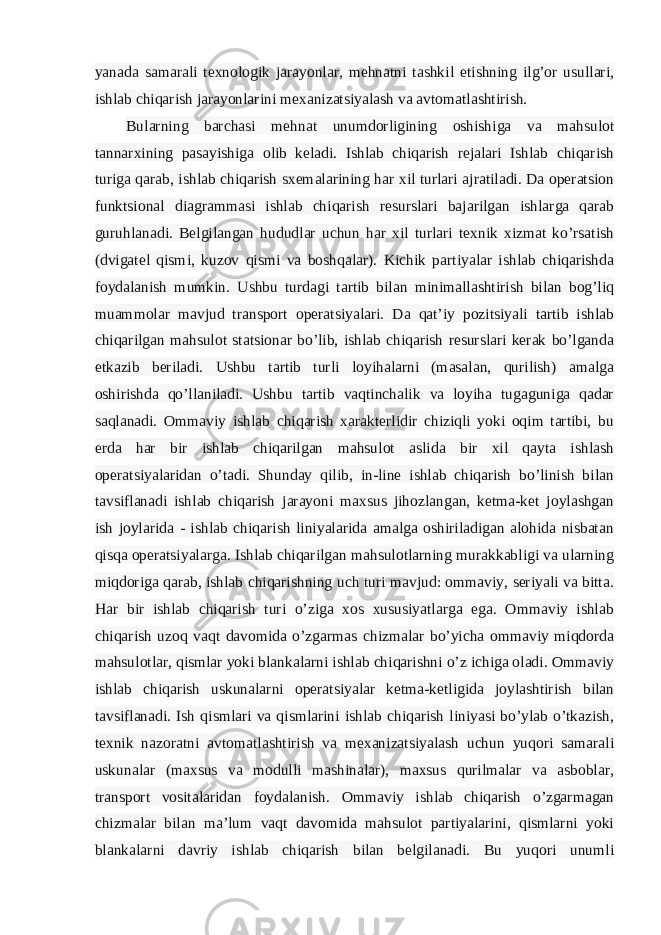 yanada samarali texnologik jarayonlar, mehnatni tashkil etishning ilg’or usullari, ishlab chiqarish jarayonlarini mexanizatsiyalash va avtomatlashtirish. Bularning barchasi mehnat unumdorligining oshishiga va mahsulot tannarxining pasayishiga olib keladi. Ishlab chiqarish rejalari Ishlab chiqarish turiga qarab, ishlab chiqarish sxemalarining har xil turlari ajratiladi. Da operatsion funktsional diagrammasi ishlab chiqarish resurslari bajarilgan ishlarga qarab guruhlanadi. Belgilangan hududlar uchun har xil turlari texnik xizmat ko’rsatish (dvigatel qismi, kuzov qismi va boshqalar). Kichik partiyalar ishlab chiqarishda foydalanish mumkin. Ushbu turdagi tartib bilan minimallashtirish bilan bog’liq muammolar mavjud transport operatsiyalari. Da qat’iy pozitsiyali tartib ishlab chiqarilgan mahsulot statsionar bo’lib, ishlab chiqarish resurslari kerak bo’lganda etkazib beriladi. Ushbu tartib turli loyihalarni (masalan, qurilish) amalga oshirishda qo’llaniladi. Ushbu tartib vaqtinchalik va loyiha tugaguniga qadar saqlanadi. Ommaviy ishlab chiqarish xarakterlidir chiziqli yoki oqim tartibi, bu erda har bir ishlab chiqarilgan mahsulot aslida bir xil qayta ishlash operatsiyalaridan o’tadi. Shunday qilib, in-line ishlab chiqarish bo’linish bilan tavsiflanadi ishlab chiqarish jarayoni maxsus jihozlangan, ketma-ket joylashgan ish joylarida - ishlab chiqarish liniyalarida amalga oshiriladigan alohida nisbatan qisqa operatsiyalarga. Ishlab chiqarilgan mahsulotlarning murakkabligi va ularning miqdoriga qarab, ishlab chiqarishning uch turi mavjud: ommaviy, seriyali va bitta. Har bir ishlab chiqarish turi o’ziga xos xususiyatlarga ega. Ommaviy ishlab chiqarish uzoq vaqt davomida o’zgarmas chizmalar bo’yicha ommaviy miqdorda mahsulotlar, qismlar yoki blankalarni ishlab chiqarishni o’z ichiga oladi. Ommaviy ishlab chiqarish uskunalarni operatsiyalar ketma-ketligida joylashtirish bilan tavsiflanadi. Ish qismlari va qismlarini ishlab chiqarish liniyasi bo’ylab o’tkazish, texnik nazoratni avtomatlashtirish va mexanizatsiyalash uchun yuqori samarali uskunalar (maxsus va modulli mashinalar), maxsus qurilmalar va asboblar, transport vositalaridan foydalanish. Ommaviy ishlab chiqarish o’zgarmagan chizmalar bilan ma’lum vaqt davomida mahsulot partiyalarini, qismlarni yoki blankalarni davriy ishlab chiqarish bilan belgilanadi. Bu yuqori unumli 