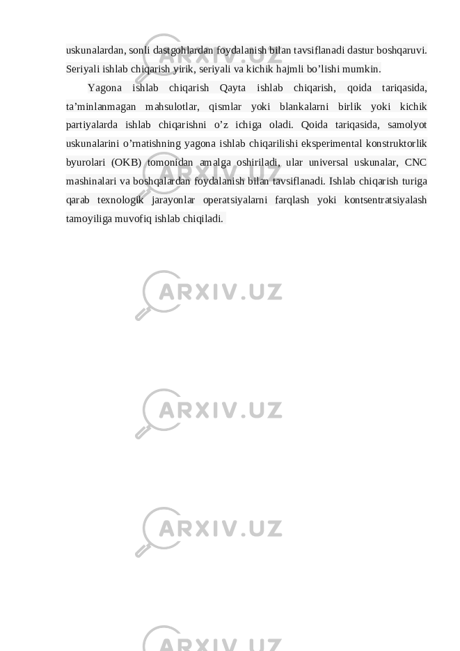 uskunalardan, sonli dastgohlardan foydalanish bilan tavsiflanadi dastur boshqaruvi. Seriyali ishlab chiqarish yirik, seriyali va kichik hajmli bo’lishi mumkin. Yagona ishlab chiqarish Qayta ishlab chiqarish, qoida tariqasida, ta’minlanmagan mahsulotlar, qismlar yoki blankalarni birlik yoki kichik partiyalarda ishlab chiqarishni o’z ichiga oladi. Qoida tariqasida, samolyot uskunalarini o’rnatishning yagona ishlab chiqarilishi eksperimental konstruktorlik byurolari (OKB) tomonidan amalga oshiriladi, ular universal uskunalar, CNC mashinalari va boshqalardan foydalanish bilan tavsiflanadi. Ishlab chiqarish turiga qarab texnologik jarayonlar operatsiyalarni farqlash yoki kontsentratsiyalash tamoyiliga muvofiq ishlab chiqiladi.   