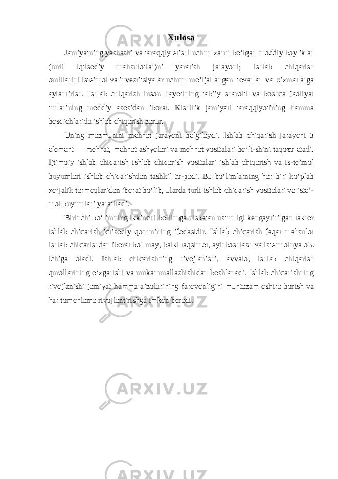 Xulosa Jamiyatning   yashashi va taraqqiy etishi uchun zarur boʻlgan moddiy boyliklar (turli iqtisodiy mahsulotlar)ni yaratish jarayoni; ishlab chiqarish omillarini   isteʼmol   va   investitsiyalar   uchun moʻljallangan tovarlar va xizmatlarga aylantirish. Ishlab chiqarish inson hayotining tabiiy sharoiti va boshqa faoliyat turlarining moddiy asosidan iborat. Kishilik jamiyati taraqqiyotining hamma bosqichlarida ishlab chiqarish zarur. Uning mazmunini mehnat jarayoni belgilaydi. Ishlab chiqarish jarayoni 3 element   — mehnat, mehnat ashyolari va mehnat vositalari boʻli-shini taqozo etadi. Ijtimoiy ishlab chiqarish ishlab chiqarish vositalari ishlab chiqarish va is-teʼmol buyumlari ishlab chiqarishdan tashkil to-padi. Bu boʻlimlarning har biri koʻplab xoʻjalik tarmoqlaridan iborat boʻlib, ularda turli ishlab chiqarish vositalari va isteʼ- mol buyumlari yaratiladi. Birinchi boʻlimning ikkinchi boʻlimga nisbatan ustunligi kengaytirilgan takror ishlab chiqarish iqtisodiy qonunining ifodasidir. Ishlab chiqarish faqat mahsulot ishlab chiqarishdan iborat boʻlmay, balki taqsimot, ayirboshlash va isteʼmolnya oʻz ichiga oladi. Ishlab chiqarishning rivojlanishi, avvalo, ishlab chiqarish qurollarining oʻzgarishi va mukammallashishidan boshlanadi. Ishlab chiqarishning rivojlanishi jamiyat hamma aʼzolarining farovonligini muntazam oshira borish va har tomonlama rivojlantirishga imkon beradi. 