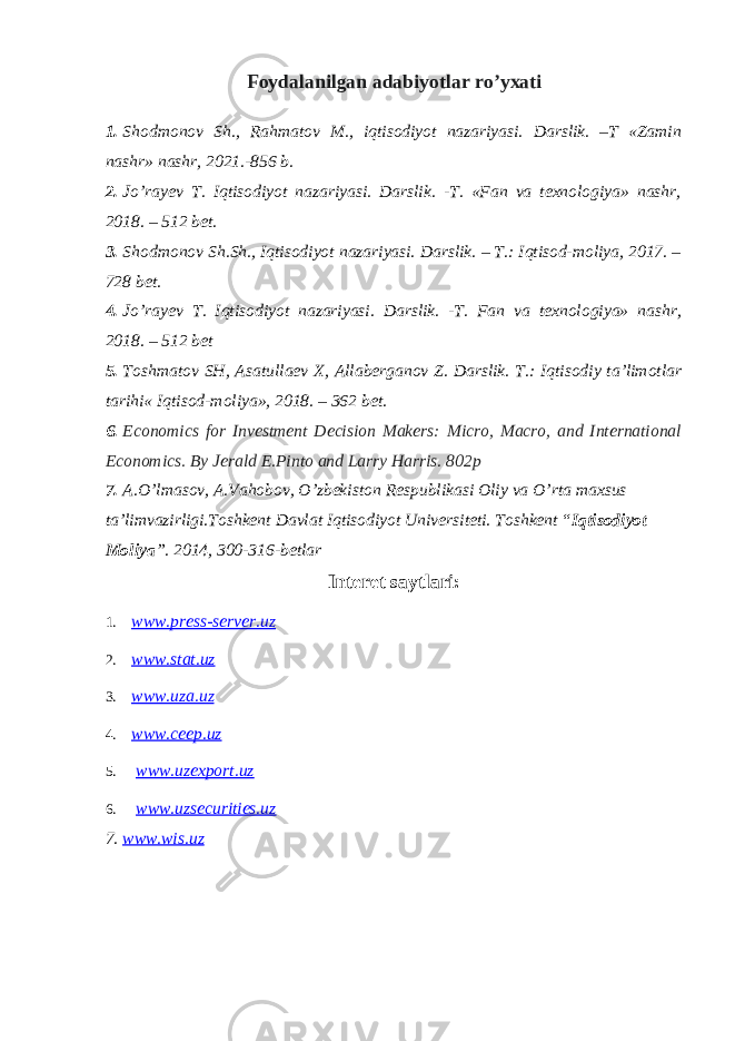 Foydalanilgan adabiyotlar ro’yxati 1. Shodmonov Sh., Rahmatov M., iqtisodiyot nazariyasi. Darslik. –T «Zamin nashr» nashr, 2021.-856 b. 2. Jo’rayev T. Iqtisodiyot nazariyasi. Darslik. -T. «Fan va texnologiya» nashr, 2018. – 512 bet. 3. Shodmonov Sh.Sh., Iqtisodiyot nazariyasi. Darslik. – T.: Iqtisod-moliya, 2017. – 728 bet. 4. Jo’rayev T. Iqtisodiyot nazariyasi. Darslik. -T. Fan va texnologiya» nashr, 2018. – 512 bet 5. Toshmatov SH, Asatullaev X, Allaberganov Z. Darslik. T.: Iqtisodiy ta’limotlar tarihi « Iqtisod-moliya», 2018. – 362 bet. 6. Economics for Investment Decision Makers: Micro, Macro, and International Economics. By Jerald E.Pinto and Larry Harris. 802p 7. A.O’lmasov, A.Vahobov, O’zbekiston Respublikasi Oliy va O’rta maxsus ta’limvazirligi.Toshkent Davlat Iqtisodiyot Universiteti. Toshkent “ Iqtisodiyot Moliya ”. 2014, 300-316-betlar Interet saytlari: 1. www.press-server.uz 2. www.stat.uz 3. www.uza.uz 4. www.ceep.uz 5. www.uzexport.uz 6. www.uzsecurities.uz 7. www.wis.uz 