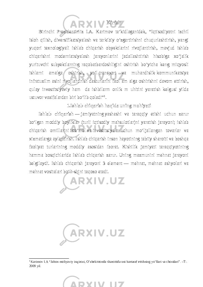 Kirish Birinchi Prezidentimiz I.A. Karimov ta’kidlaganidek, “I qtisodiyotni izchil isloh qilish, diversifikatsiyalash va tarkibiy o’zgartirishni chuqurlashtirish, yangi yuqori texnologiyali ishlab chiqarish obyektlarini rivojlantirish, mavjud ishlab chiqarishni moderniatsiyalash jarayonlarini jadallashtirish hisobiga xo’jalik yurituvchi subyektlarning raqobatbardoshligini oshirish bo’yicha keng miqyosli ishlarni amalga oshirish, yo’l-transport va muhandislik-kommunikatsiya infratuzilm asini rivojlantirish dasturlarini faol am alga oshirishni davom ettirish, qulay investitsiyaviy ham da ishbilarm onlik m uhitini yaratish kelgusi yilda ustuvor vazifalardan biri bo’lib qoladi ” 1 . 1.Ishlab chiqarish haqida uning mohiyati Ishlab chiqarish   —   jamiyatning   yashashi va taraqqiy etishi uchun zarur boʻlgan moddiy boyliklar (turli iqtisodiy mahsulotlar)ni yaratish jarayoni; ishlab chiqarish omillarini   isteʼmol   va   investitsiyalar   uchun moʻljallangan tovarlar va xizmatlarga aylantirish. Ishlab chiqarish inson hayotining tabiiy sharoiti va boshqa faoliyat turlarining moddiy asosidan iborat. Kishilik jamiyati taraqqiyotining hamma bosqichlarida Ishlab chiqarish zarur. Uning mazmunini mehnat jarayoni belgilaydi. Ishlab chiqarish jarayoni 3 element   — mehnat, mehnat ashyolari va mehnat vositalari boʻli-shini taqozo etadi. 1 Karimov I.A “Jahon moliyaviy inqirozi, O’zbekistonda sharoitida uni bartaraf etishning yo’llari va choralari”. –T:. 2009 yil. 