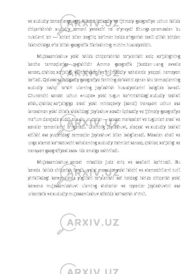 va xududiy tomonlarga ega. Albatta iqtisodiy va ijtimoiy geografiya uchun ishlab chiqarishnish xududiy tomoni yetakchi rol o’ynaydi Shunga   qaramasdan bu nuktlarni bir — birlari bilan bog’liq bo’lman   holda   o’rganish taxlil   qilish biridan ikkinchisiga o’ta bilish geografik fikrlashning muhim hususiyatidir. Mujassamlashuv yoki ishlab chiqarishnish to’planishi xalq xo’jaligining barcha tarmoqlariga tegishlidir Ammo geografik jixatdan   u   eng avvalo sanoat,   qishloq   xo’jaligi va transport ya’ni moddiy sohalarda yaqqol namoyon bo’ladi.   Qolaversa iqtigodiy geografiya fanining ob’ektini aynan shu tarmoqlarning xududiy tashqi ta’siri ularning joylashish hususiyatlarini belgilab beradi. Chunonchi sanoat uchun «nuqta» yoki tugun ko’rinishidagi   xududiy tashkil etish,   qishloq   xo’jaligiga areal yoki mintaqaviy (zonal) transport uchun esa lentasimon yoki chizik   shaklidagi joylashuv xosdir Iqtisodiy va ijtimoiy geografiya ma’lum darajada xuddi ana shu nuqtalar — sanoat markazlari va tugunlari areal va zonalar tomonlarini o’rganadi. Ularning joylashuvi, aloqasi va   xududiy tashkil etilishi esa yuqoridagi tarmoqlar joylashuvi bilan belgilanadi. Masalan aholi va unga xizmat ko’rsatuvchi sohalarning xududiy tizimlari sanoat,   qishloq   xo’jaligi va transport geografiyasi asos- ida amalga oshiriladi. Mujassamlashuv     sanoat         misolida       juda       aniq       va       sezilarli ko’rinadi .       Bu borada     ishlab chiqarish fondi,       yalpi maxsulot yoki ishchi va xizmatchilarni turli yiriklikdagi korxonalarda yigilishi to’planishi sof holdagi ishlab chiqarish yoki korxona mujassamlashuvi ularning shaharlar va rayonlar joylashuvini esa urbanistik va   xududiy mujassamlashuv sifatida ko’rsatish o’rinli. 