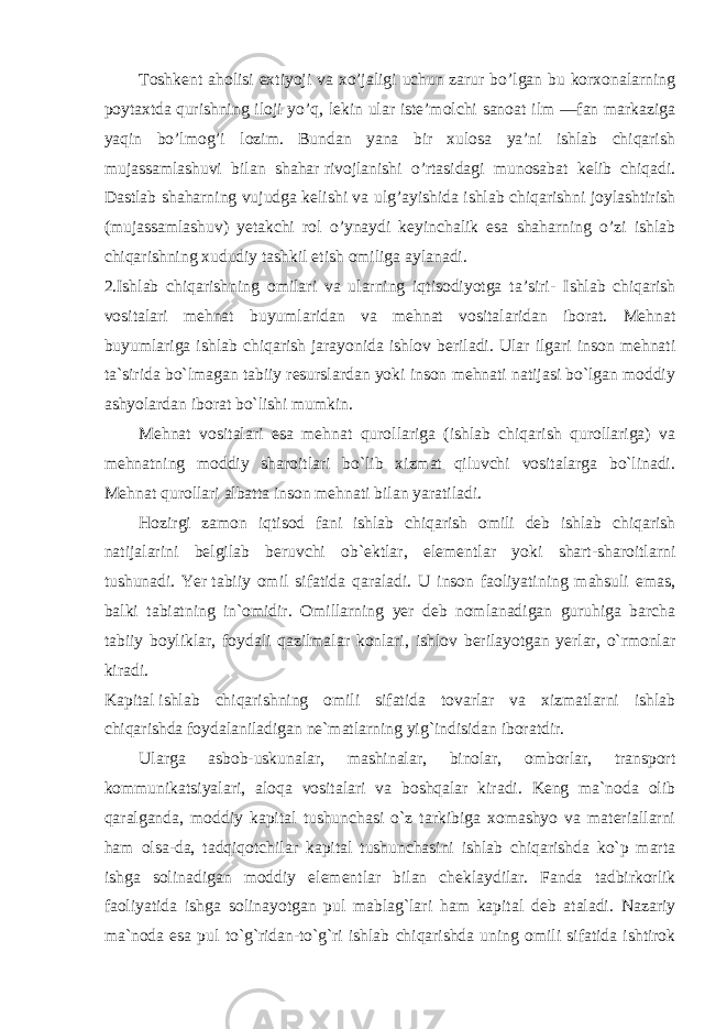 Toshkent aholisi extiyoji va xo’jaligi uchun zarur bo’lgan bu korxonalarning poytaxtda   qurishning iloji yo’q, lekin ular iste’molchi sanoat ilm —fan markaziga yaqin bo’lmog’i lozim. Bundan yana bir xulosa ya’ni ishlab chiqarish mujassamlashuvi bilan shahar   rivojlanishi o’rtasidagi munosabat kelib chiqadi. Dastlab shaharning vujudga kelishi va ulg’ayishida ishlab chiqarishni joylashtirish (mujassamlashuv) yetakchi rol o’ynaydi keyinchalik esa shaharning o’zi ishlab chiqarishning   xududiy tashkil etish omiliga aylanadi. 2.Ishlab chiqarishning omilari va ularning iqtisodiyotga ta’siri- Ishlab chiqarish vositalari mehnat buyumlaridan va mehnat vositalaridan iborat. Mehnat buyumlariga ishlab chiqarish jarayonida ishlov beriladi. Ular ilgari inson mehnati ta`sirida bo`lmagan tabiiy resurslardan yoki inson mehnati natijasi bo`lgan moddiy ashyolardan iborat bo`lishi mumkin. Mehnat vositalari esa mehnat qurollariga (ishlab chiqarish qurollariga) va mehnatning moddiy sharoitlari bo`lib xizmat qiluvchi vositalarga bo`linadi. Mehnat qurollari albatta inson mehnati bilan yaratiladi. Hozirgi zamon iqtisod fani ishlab chiqarish omili deb ishlab chiqarish natijalarini belgilab beruvchi ob`ektlar, elementlar yoki shart-sharoitlarni tushunadi. Yer   tabiiy omil sifatida qaraladi. U inson faoliyatining mahsuli emas, balki tabiatning in`omidir. Omillarning yer deb nomlanadigan guruhiga barcha tabiiy boyliklar, foydali qazilmalar konlari, ishlov berilayotgan yerlar, o`rmonlar kiradi. Kapital   ishlab chiqarishning omili sifatida tovarlar va xizmatlarni ishlab chiqarishda foydalaniladigan ne`matlarning yig`indisidan iboratdir. Ularga asbob-uskunalar, mashinalar, binolar, omborlar, transport kommunikatsiyalari, aloqa vositalari va boshqalar kiradi. Keng ma`noda olib qaralganda, moddiy kapital tushunchasi o`z tarkibiga xomashyo va materiallarni ham olsa-da, tadqiqotchilar kapital tushunchasini ishlab chiqarishda ko`p marta ishga solinadigan moddiy elementlar bilan cheklaydilar. Fanda tadbirkorlik faoliyatida ishga solinayotgan pul mablag`lari ham kapital deb ataladi. Nazariy ma`noda esa pul to`g`ridan-to`g`ri ishlab chiqarishda uning omili sifatida ishtirok 