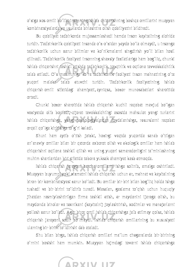 o`ziga xos omili bo`lib, insonning ishlab chiqarishning boshqa omillarini muayyan kombinatsiyalarda va usullarda birlashtira olish qobiliyatini bildiradi. Bu qobiliyat tadbirkorda mujassamlashadi hamda inson kapitalining alohida turidir. Tadbirkorlik qobiliyati insonda o`z-o`zidan paydo bo`la olmaydi, u insonga tadbirkorlik uchun zarur bilimlar va ko`nikmalarni singdirish yo`li bilan hosil qilinadi. Tadbirkorlik faoliyati insonning shaxsiy fazilatlariga ham bog`liq, chunki ishlab chiqarishni tashkil etishda tadbirkorlik, topqirlik va oqilona tavvakkalchilik talab etiladi. O`z mazmuniga ko`ra tadbirkorlik faoliyati inson mehnatining o`ta yuqori malaka talab etuvchi turidir. Tadbirkorlik faoliyatining ishlab chiqarish   omili sifatidagi ahamiyati,   ayniqsa, bozor munosabatlari sharoitida ortadi. Chunki bozor sharoitida ishlab chiqarish kuchli raqobat mavjud bo`lgan vaziyatda olib boriladi, tijorat tavakkalchiligi asosida mahsulot yangi turlarini ishlab chiqarishga, yangi texnologiyalardan foydalanishga, resurslarni raqobat orqali qo`lga kiritishga to`g`ri keladi. Shuni ham aytib o`tish joizki, hozirgi vaqtda yuqorida sanab o`tilgan an`anaviy omillar bilan bir qatorda axborot olish va ekologik omillar ham ishlab chiqarishni oqilona tashkil qilish va uning yuqori samaradorligini ta`minlashning muhim shartlaridan biri sifatida tobora yuksak ahamiyat kasb etmoqda. Ishlab chiqarish jarayoni barcha omillarni ishga solinib, amalga oshiriladi. Muayyan buyumni yoki xizmatni ishlab chiqarish uchun er, mehnat va kapitalning biron-bir kombinatsiyasi zarur bo`ladi. Bu omillar bir-biri bilan bog`liq holda ishga tushadi va bir-birini to`ldirib turadi. Masalan, gazlama to`qish uchun huquqiy jihatdan rasmiylashtirilgan firma tashkil etish, er maydonini ijaraga olish, bu maydonda binolar va texnikani (kapitalni) joylashtirish, xodimlar va menejerlarni yollash zarur bo`ladi. Agar biror omil ishlab chiqarishga jalb etilmay qolsa, ishlab chiqarish jarayoni sodir bo`lmaydi. Ishlab chiqarish omillarining bu xususiyati ularning bir-birini to`ldirishi deb ataladi. Shu bilan birga, ishlab chiqarish omillari ma`lum chegaralarda bir-birining o`rnini bosishi ham mumkin. Muayyan hajmdagi tovarni ishlab chiqarishga 