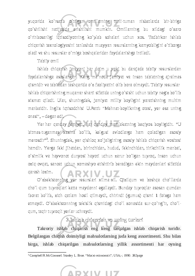 yuqorida ko`rsatib o`tilgan omillarning turli-tuman nisbatlarda bir-biriga qo`shilishi natijasida erishilishi mumkin. Omillarning bu xildagi o`zaro o`rinbosarligi iqtisodiyotning ko`plab sohalari uchun xos. Tadbirkor ishlab chiqarish texnologiyasini tanlashda muayyan resurslarning kamyobligini e`tiborga oladi va shu resurslar o`rniga boshqalaridan foydalanishga intiladi. Tabiiy omil Ishlab chiqarish jarayoni har doim u yoki bu darajada tabiiy resurslardan foydalanishga asoslangan. Keng ma`noda jamiyat va inson tabiatning ajralmas qismidir va tabiatdan tashqarida o`z faoliyatini olib bora olmaydi. Tabiiy resurslar   ishlab chiqarishning muqarrar sharti sifatida uning o`sishi uchun tabiiy negiz bo`lib xizmat qiladi. Ular, shuningdek, jamiyat milliy boyligini yaratishning muhim manbaidir. Ingliz iqtisodchisi U.Petti: &#34;Mehnat-boylikning otasi, yer esa uning onasi&#34;, – degan edi. Yer   har qanday jamiyat , har qanday mamlakatning beqiyos boyligidir. “ U bitmas-tuganmas xazina bo`lib, kelgusi avlodlarga ham qoladigan asosiy merosdir ” 3 . Shuningdek, yer qishloq xo`jaligining asosiy ishlab chiqarish vositasi hamdir. Yerga ikki jihatdan, birinchidan, hudud, ikkinchidan, tirikchilik manbai, o`simlik va hayvonot dunyosi hayoti uchun zarur bo`lgan tuproq, inson uchun oziq-ovqat, sanoat uchun xomashyo etishtirib beradigan ekin maydonlari sifatida qarash lozim. O`zbekistonning yer resurslari xilma-xil. Qizilqum va boshqa cho`llarda cho`l-qum tuproqlari katta maydonni egallaydi. Bunday tuproqlar asosan qumdan iborat bo`lib, zich qatlam hosil qilmaydi, chirindi (gumus) qismi 1 foizga ham etmaydi. O`zbekistonning tekislik qismidagi cho`l zonasida sur-qo`ng`ir, cho`l- qum, taqir tuproqli yerlar uchraydi. 3.Ishlab chiqarish va uning turlari Takroriy ishlab chiqarish eng keng tarqalgan ishlab chiqarish turidir. Belgilangan chiqish doimiyligi mahsulotlarning juda keng assortimenti. Shu bilan birga, ishlab chiqarilgan mahsulotlarning yillik assortimenti har oyning 3 Campbell R.McConnnel. Stanley L. Brue. “Macro economics”; USA;-; 1990. 382page 