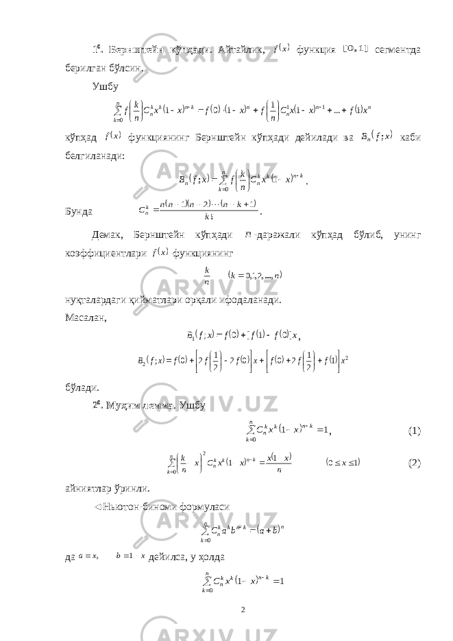 1 0 . Бернштейн кўпҳади . Айтайлик,  x f функция ] , [ 1 0 сегментда берилган бўлсин. Ушбу                           n k n n n n kn k kn x f x x C n f x f x x C n k f 0 1 1 1 ... 1 1 1 0 1 кўпҳад  x f функциянинг Бернштейн кўпҳади дейилади ва  x f Bn ; каби белгиланади:             n k kn k kn n x x C n k f x f B 0 1 ; . Бунда      !k k n n nn Ckn 1 2 1       . Демак, Бернштейн кўпҳади n -даражали кўпҳад бўлиб, унинг коэффициентлари  x f функциянинг  n k n k ,...,,, 210 нуқталардаги қийматлари орқали ифодаланади. Масалан,     x f f f x f B ]0 1 [ 0 ; 1    ,       2 2 1 2 1 2 0 0 2 2 1 2 0 ; x f f f x f f f xf B                     бўлади. 2 0 . Муҳим лемма . Ушбу       n k kn k kn x x C 0 1 1 , (1)      1 0 1 1 0 2              x n x x x x C x n k n k kn k kn (2) айниятлар ўринли. ◄Ньютон-биноми формуласи       n k n kn k kn b a b a C 0 да x b x a    1 , дейилса, у ҳолда       n k kn k kn x x C 0 1 1 2 