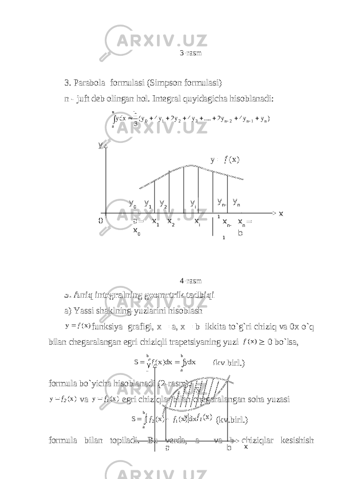 3-rasm 3.   Parabola formulasi (Simpson formulasi) n - juft deb olingan hol. Integral quyidagicha hisoblanadi:) y y4 y2 .... y4 y2 y4 y(3 h уdx в а n 1n 2n 3 2 1 0            4-rasm 5. Aniq integralning geometrik tadbiqi a) Yassi shaklning yuzlarini hisoblash )x( y f  funksiya grafigi, x = a , x = b ikkita to ` g ` ri chiziq va 0 x o ` q bilan chegaralangan egri chiziqli trapetsiyaning yuzi )x(f  0 bo ` lsa, dxy dx)x( S b a b a     f (kv.birl.) formula bo ` yicha hisoblanadi (2-rasm). )x( y 2f  va )x( y 1f  egri chiziqlar bilan chegaralangan soha yuzasi  dx)x( )x( S b a 1 2    f f (kv.birl.) formula bilan topiladi. Bu yerda, a va b chiziqlar kesishish S a b x y )x(y 1f y n- 1 a= x 0 x 1 x 2 x i x n- 1 x n = b xy y 0 y 1 y 2 y i )x( y f  y n 0 