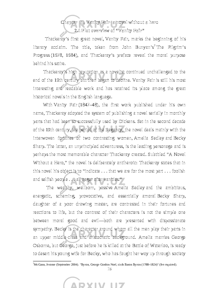 Chapter II. Vanity Fair- a novel without a hero 2.1 Plot overview of “Vanity Fair” Thackeray’s first great novel,   Vanity Fair , marks the beginning of his literary acclaim. The title, taken from John Bunyan’s 7   The Pilgrim’s Progress   (1678, 1684), and Thackeray’s preface reveal the moral purpose behind his satire. Thackeray’s high reputation as a novelist continued unchallenged to the end of the 19th century but then began to decline.   Vanity Fair   is still his most interesting and readable work and has retained its place among the great historical novels in the English language. With   Vanity Fair   (1847–48), the first work published under his own name, Thackeray adopted the system of publishing a novel serially in monthly parts that had been so successfully used by Dickens. Set in the second decade of the 19th century, the period of the Regency, the novel deals mainly with the interwoven fortunes of two contrasting women,   Amelia Sedley   and   Becky Sharp . The latter, an unprincipled adventuress, is the leading personage and is perhaps the most memorable character Thackeray created. Subtitled “A Novel Without a Hero,” the novel is deliberately antiheroic: Thackeray states that in this novel his object is to “indicate . . . that we are for the most part . . . foolish and selfish people . . . all eager after vanities.” The wealthy, wellborn, passive   Amelia Sedley   and the ambitious, energetic, scheming, provocative, and essentially amoral   Becky Sharp , daughter of a poor drawing master, are contrasted in their fortunes and reactions to life, but the contrast of their characters is not the simple one between moral good and evil—both are presented with dispassionate sympathy. Becky is the character around whom all the men play their parts in an upper middle-class and aristocratic background. Amelia marries George Osborne, but George, just before he is killed at the Battle of Waterloo, is ready to desert his young wife for Becky, who has fought her way up through society 7 McGann, Jerome (September 2004). &#34;Byron, George Gordon Noel, sixth Baron Byron (1788–1824)&#34; (fee required). 15 