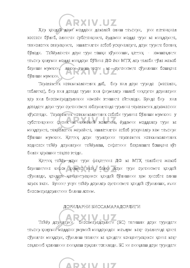 Ҳар қандай дори моддани даволай олиш таъсири, уни потенциал хоссаси бўлиб, олинган субстанцияга, ёрдамчи модда тури ва миқдорига, технологик операцияга, ишлатилган асбоб-ускуналарга, дори турига боғлиқ бўлади. Тайёрланган дори тури ташқи кўриниши, қаттиқ - юмшоқлиги таъсир қилувчи модда миқдори бўйича ДФ ёки МТҲ лар талаби тўла жавоб бериши мумкин, лекин эриш тести ва организмга сўрилиши бошқача бўлиши мумкин. Терапевтик ноэквивалентлик деб, бир хил дори турида (масалан, таблетка), бир хил дозада турли хил фирмалар ишлаб чиқарган дориларни ҳар хил биосамарадорликни намоён этишига айтилади. Бунда бир хил дозадаги дори тури организмга юборилганда турлича терапевтик даражасини кўрсатади. Терапевтик ноэквивалентлик сабаби турлича бўлиши мумкин: у субстанцияни физик ва кимёвий холатига, ёрдамчи моддалар тури ва миқдорига, технологик жараёнга, ишлатилган асбоб ускуналар хам таъсири бўлиши мумкин. Қаттиқ дори турларини терапевтик ноэквивалентлик ходисаси тайёр дориларни тайёрлаш, сифатини баҳолашга бошқача кўз билан қарашни тақозо этади. Қаттиқ тайёр дори тури фақатгина ДФ ва МТҲ талабига жавоб беришигина кифоя қилмас экан, балки дори тури организмга қандай сўрилади, қондаги қонцентрацияси қандай бўлишини ҳам ҳисобга олиш керак экан. Бунинг учун тайёр дорилар организмга қандай сўрилиши, яъни биосамарадорлигини билиш лозим. ДОРИЛАРНИ БИОСАМАРАДОРЛИГИ Тайёр дориларни биосамарадорлиги (БС) тегишли дори туридаги таъсир қилувчи моддани умумий миқдоридан маълум вақт оралиғида қонга сўрилган миқдори, сўрилиш тезлиги ва қондаги концентрацияси қанча вақт сақланиб қолишини аниқлаш орқали топилади. БС ни аниқлаш дори туридаги 