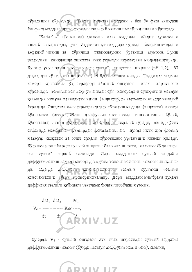 сўрилишни кўрсатади. Таъсир қилувчи моддани у ёки бу фаза аниқлаш биофаол моддани дори туридан ажралиб чиқиши ва сўрилишини кўрсатади. &#34;Sartorius&#34; (Германия) фирмаси икки моделдан иборат қурилмани ишлаб чиқармоқда, уни ёрдамида қаттиқ дори туридан биофаол моддани ажралиб чиқиш ва сўрилиш тезликларини ўрганиш мумкин. Эриш тезлигини аниқлашда ошкозон-ичак тармоғи харакатини моделлаштиради. Бунинг учун эриш камерасидаги сунъий ошқозон шираси (рН 1,2), 30 дақиқадан сўнг, ичак ширасига (рН 6,5) алмаштирилади. Тадқиқот вақтида камера горизонтал ўқ атрофида айланиб ошқозон ичак харакатини кўрсатади. Белгиланган вақт ўтганидан сўнг камерадаги суюқликни маълум қисмидан намуна олинадиган идиш (кодектор) га автоматик усулда чиқариб берилади. Ошқозон-ичак тармоғи орқали сўрилиш модели (андозаси) иккита бўлинмаси (отсеки) бўлган диффузион камерасидан ташкил топган бўлиб, бўлинмалар липид тўсиқ билан бир-биридан ажралиб туради, липид тўсиқ сифатида мембрана фильтрдан фойдаланилган. Бунда икки ҳил фильтр мавжуд: ошқозон ва ичак орқали сўрилишни ўрганишга хизмат қилади. Бўлинмаларни бирига сунъий ошқозон ёки ичак шираси, иккинчи бўлинмага эса сунъий зардоб солинади. Дори модданинг сунъий зардобга диффузияланиш вақт давомида диффузия константасининг тезлиги аниқлана- ди. Одатда диффузия константасининг тезлиги сўрилиш тезлиги константасига тўғри пропорционалдир. Дори моддани мембрана орқали диффузия тезлиги қуйидаги тенглама билан ҳисоблаш мумкин. dM 1 dM 2 M 1 V d = ---- = -----= K d F -----, dt dt V бу ерда : V d - сунъий ошқозон ёки ичак ширасидан сунъий зардобга диффузияланиш тезлиги ( бунда тескари диффузия нолга тенг ), см / мин ; 