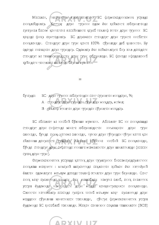 Масалан, гипотензив препаратларни БС фармакодинкамик усулда аниқлайдилар. Қаттиқ дори турини одам ёки ҳайвонга юборилганда артериал босим қанчагача пасайишига қараб таклиф этган дори турини БС ҳақида фикр юритадилар. БС даражаси стандарт дори турига нисбатан аниқланади. Стандарт дори тури қонга 100% сўрилади деб қилинган. Бу одатда инекцион дори туридир. Одамлар ёки хайвонларга бир хил дозадаги стандарт ва текшираладиган дори тури юборилади. БС фоизда ифодаланиб қуйидаги тенглама шаклида бериш мумкин: бу ерда: БС- дори турини юборгандан сонг сурилган миқдори, %; А - стандарт дори туридан сўрилган миқдор, мг/мл; В - таклиф этилган дори туридан сўрилган миқдор. БС абсолют ва нисбий бўлиши мумкин. Абсолют БС ни аниқлашда стандарт дори сифатида венага юбориладиган инъекцион дори тури олинади, бунда аниқ натижа олинади, чунки дори тўғридан-тўғри катта қон айланиш доирасига тушади. Амалда кўпинча нисбий БС аниқланади, бўнда стандарт дори сифатида ичишга можаланган дори шилатилади (асосан суюқ дори тури). Фармакокинетик уссулда қаттиқ дори турларини биосамарадорлигини аниқлаш моҳияти : виварий шароитида сақланган ҳайвон ёки ихтиёрий ёллган одамларга маълум дозада таклиф этилган дори тури берилади. Сонг аниқ вақт оралиғида қондан ёки пешобдан намуна олиб, аниқ аналитик уссул ёрдамида намунадаги дори модда концентрацияси аниқланади. Олинган натижалар асосида график чизиб маълум вақт оралиғида дори моддани сўрилиш кенетикаси топилади, сўнгра фармакокинетик уссул ёрдамида БС ҳисоблаб топилпди. Жаҳон соғликни сақлаш ташкилоти (ВОЗ) 