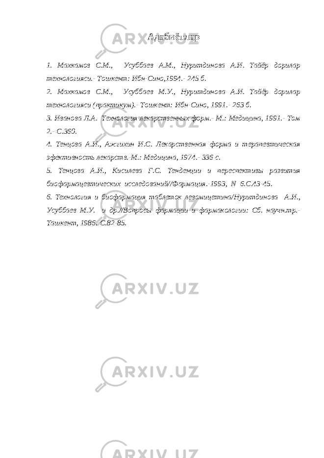 Адабиётлар 1. Махкамов С.М., Усуббаев А.М., Нуритдинова А.И. Тайёр дорилар технологияси.- Тошкент: Ибн-Сино,1994.- 245 б. 2. Махкамов С.М., Усуббаев М.У., Нуритдинова А.И. Тайёр дорилар технологияси (практикум).- Тошкент: Ибн-Сино, 1991.- 263 б. 3. Иванова Л.А. Технология лекарственных форм.- М.: Медицина, 1991.- Том 2.- С.360. 4. Тенцова А.И., Ажгихин И.С. Лекарственная форма и терапевтическая эфективность лекарств.-М.: Медицина, 1974.- 336 с. 5. Тенцова А.И., Кисилева Г.С. Тенденции и переспективы развития биофармацевтических исследований//Фармация.-1993, N 6.С.43-45. 6. Технология и биофармация таблеток левомицетина/Нуритдинова А.И., Усуббаев М.У. и др.//Вопросы фармации и фармакологии: Сб. научн.тр.- Ташкент, 1986.-С.82-85. 