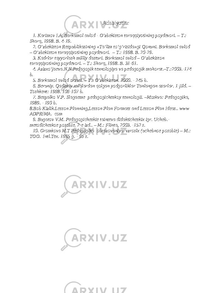 Adabiy o tl ar 1. Karimov I.A. Barkamol avlod - O‘zbekiston taraqqiyotining poydevori. – T.: Sharq, 1998. B. 4-19. 2. O‘zbekiston Respublikasining «Ta‘lim to‘g‘risida»gi Qonuni. Barkamol avlod – O‘zbekiston taraqqiyotining poydevori. – T.: 1998. B. 20-29. 3. Kadrlar tayyorlash milliy dasturi. Barkamol avlod – O‘zbekiston taraqqiyotining poydevori. – T.: Sharq, 1998. B. 31-61. 4. Azizxo‘jaeva.N.N.Pedagogik texnologiya va pedagogik mahorat.–T.:2003.-174 b. 5. Barkamol avlod orzusi. – T.: O‘zbekiston. 2000. - 245 b. 6. Beruniy. Qadimiy xalqlardan qolgan yodgorliklar Tanlangan asarlar. 1-jild. – Toshkent: 1968. 106-107 b. 7. Bespalko V.P. Slagaeme pedagogicheskoy texnologii. –Moskva: Pedagogika, 1989. - 190 b. 8.Bob Kizlik.Lesson Planning,Lesson Plan Formats and Lesson Plan Ideas.. www ADPRIMA. com 9. Bugatov V.M. Pedagogicheskie tainstva didakticheskix igr. Ucheb.- metodicheskoe posobie. 2-e izd.. – M.: Flinta, 2003. -152 s. 10. Gromkova M.T Pedagogika obrazovaniya vzroslx (uchebnoe posobie) – M.: TOO. Intl.Tex. 1995 g. - 96 s. 