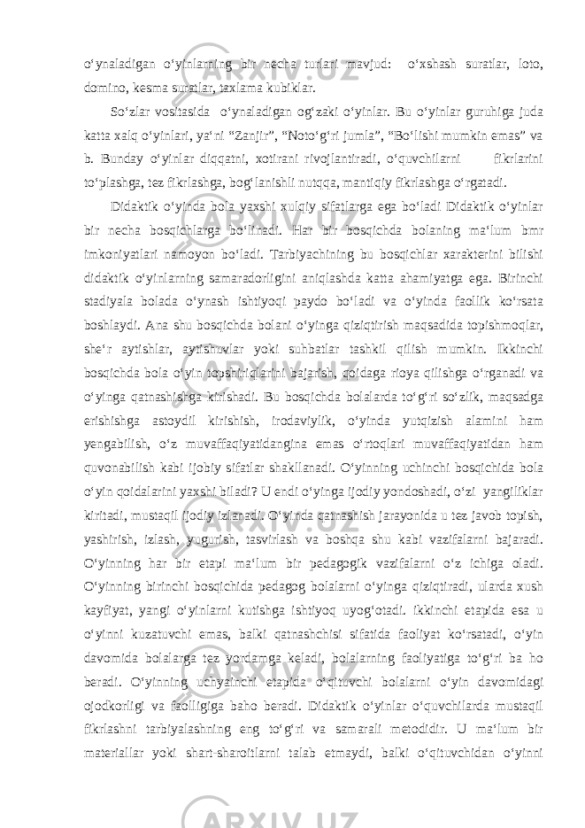 o‘ynaladigan o‘yinlarning bir necha turlari mavjud: o‘xshash suratlar, loto, domino, kesma suratlar, taxlama kubiklar. So‘zlar vositasida o‘ynaladigan og‘zaki o‘yinlar. Bu o‘yinlar guruhiga juda katta xalq o‘yinlari, ya‘ni “Zanjir”, “Noto‘g‘ri jumla”, “Bo‘lishi mumkin emas” va b. Bunday o‘yinlar diqqatni, xotirani rivojlantiradi, o‘quvchilarni fikrlarini to‘plashga, tez fikrlashga, bog‘lanishli nutqqa, mantiqiy fikrlashga o‘rgatadi. Didaktik o‘yinda bola yaxshi xulqiy sifatlarga ega bo‘ladi Didaktik o‘yinlar bir necha bosqichlarga bo‘linadi. Har bir bosqichda bolaning ma‘lum bmr imkoniyatlari namoyon bo‘ladi. Tarbiyachining bu bosqichlar xarakterini bilishi didaktik o‘yinlarning samaradorligini aniqlashda katta ahamiyatga ega. Birinchi stadiyala bolada o‘ynash ishtiyoqi paydo bo‘ladi va o‘yinda faollik ko‘rsata boshlaydi. Ana shu bosqichda bolani o‘yinga qiziqtirish maqsadida topishmoqlar, she‘r aytishlar, aytishuvlar yoki suhbatlar tashkil qilish mumkin. Ikkinchi bosqichda bola o‘yin topshiriqlarini bajarish, qoidaga rioya qilishga o‘rganadi va o‘yinga qatnashishga kirishadi. Bu bosqichda bolalarda to‘g‘ri so‘zlik, maqsadga erishishga astoydil kirishish, irodaviylik, o‘yinda yutqizish alamini ham yengabilish, o‘z muvaffaqiyatidangina emas o‘rtoqlari muvaffaqiyatidan ham quvonabilish kabi ijobiy sifatlar shakllanadi. O‘yinning uchinchi bosqichida bola o‘yin qoidalarini yaxshi biladi? U endi o‘yinga ijodiy yondoshadi, o‘zi yangiliklar kiritadi, mustaqil ijodiy izlanadi. O‘yinda qatnashish jarayonida u tez javob topish, yashirish, izlash, yugurish, tasvirlash va boshqa shu kabi vazifalarni bajaradi. O‘yinning har bir etapi ma‘lum bir pedagogik vazifalarni o‘z ichiga oladi. O‘yinning birinchi bosqichida pedagog bolalarni o‘yinga qiziqtiradi, ularda xush kayfiyat, yangi o‘yinlarni kutishga ishtiyoq uyog‘otadi. ikkinchi etapida esa u o‘yinni kuzatuvchi emas, balki qatnashchisi sifatida faoliyat ko‘rsatadi, o‘yin davomida bolalarga tez yordamga keladi, bolalarning faoliyatiga to‘g‘ri ba ho beradi. O‘yinning uchyainchi etapida o‘qituvchi bolalarni o‘yin davomidagi ojodkorligi va faolligiga baho beradi. Didaktik o‘yinlar o‘quvchilarda mustaqil fikrlashni tarbiyalashning eng to‘g‘ri va samarali metodidir. U ma‘lum bir materiallar yoki shart-sharoitlarni talab etmaydi, balki o‘qituvchidan o‘yinni 