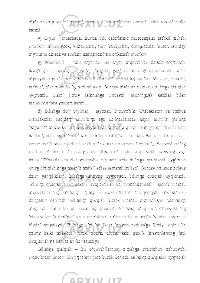 o‘yinlar ko‘p vaqtni olmadi, maxsus jihozlarni talab etmadi, lekin yaxshi natija beradi. v) O‘yin - musobaqa. Bunda urli qatorlararo musobaqalar tashkil etilishi mumkin. Shuningdek, viktorinalar, turli konkurslar, olimpiadalar kiradi. Bunday o‘yinlarni darsda va sinfdan tashqarida ham o‘tkazish mumkin. g) Mazmunli – rolli o‘yinlar. Bu o‘yin o‘quvchilar darsda o‘qituvchi beogilagan maqsadga muvofiq hikoyalar yoki ertaklardagi qahramonlar rolini o‘ynaydilar yoki davra stoli tashkil etib turli rollarni bajaradilar. Masalan, muxbir, tarixchi, qishloq xo‘jaligi xodimi va b. Bunday o‘yinlar bolalarda bilimga qiziqish uyg‘otadi, ularni ijodiy izlanishga undaydi, shuningdek kasblar bilan tanishuvlarisha yordam beradi. d) Bilishga doir o‘yinlar - sayoxat. O‘quvchilar O‘zbekiston va boshqa mamlakatlar haqidagi bilimlarga ega bo‘lganlaridan keyin bilimlar yurtiga “sayohat” o‘tkazish mumkin. Sayohat davomida o‘quvchilarga yangi bilimlar ham beriladi, ularning bilimlari tekshirib ham ko‘rilishi mumkin. Bu mustahkamlash – umumlashtirish darslarida tashkil qilinsa yanada samarali bo‘ladi,, o‘quvchilarning ma‘lum bir bo‘limni qanday o‘zlashtirganlari haqida o‘qituvchi tasavvurga ega bo‘ladi.Didaktik o‘yinlar vositasida o‘quvchilarda bilimga qiziqishni uyg‘otish uning qiziqishlariga tayanib tashkil etilsa samarali bo‘ladi. Bunday hollarda bolada doim yangiliklarni bilishga ishtiyoq uyg‘onadi, bilimga qiziqish uyg‘onadi. Bilimga qiziqishni muntazam rivojlantirish va mustahkamlash kichik maktab o‘quvchilarning o‘qishga ijlbiy munosabatlarini tarbiyalaydi o‘zlashtirish darajasini oshiradi. Bilitshga qiziqish kichik maktab o‘quvchisini izlanishga o‘rgatadi udoim har xil savollarga javobni qidirishga o‘rganadi. O‘quvchining izlanuvchanlik faoliyati unda emotsional ko‘tarinkilik muvaffaqiyatdan quvonish hissini tariyalaydi. Bilishga qiziqish faqat jarayon natidasiga ijobiy ta‘sir qilb qolmy balki tafakkur, idrok, xotira, diqqat kabi psixik jarayonlarning faol rivojlanishiga ham ta‘sir ko‘rsatadiyu Bilishga qiziqish – bu o‘quvchilarning o‘qishga qiziqishini oshiruvchi motivlardan biridir. Uning ta‘siri juda kuchli bo‘ladi. Bilishga qiziqishni uyg‘otish 