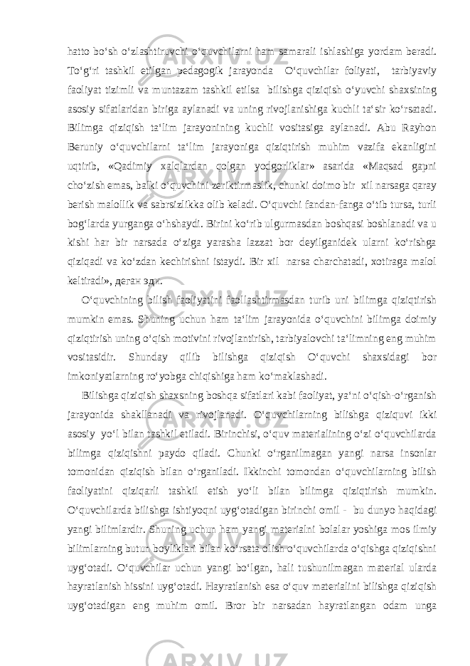 hatto bo‘sh o‘zlashtiruvchi o‘quvchilarni ham samarali ishlashiga yordam beradi. To‘g‘ri tashkil etilgan pedagogik jarayonda O‘quvchilar foliyati, tarbiyaviy faoliyat tizimli va muntazam tashkil etilsa bilishga qiziqish o‘yuvchi shaxsining asosiy sifatlaridan biriga aylanadi va uning rivojlanishiga kuchli ta‘sir ko‘rsatadi. Bilimga qiziqish ta‘lim jarayonining kuchli vositasiga aylanadi. Abu Rayhon Beruniy o‘quvchilarni ta‘lim jarayoniga qiziqtirish muhim vazifa ekanligini uqtirib, «Qadimiy xalqlardan qolgan yodgorliklar» asarida «Maqsad gapni cho‘zish emas, balki o‘quvchini zeriktirmaslik, chunki doimo bir xil narsaga qaray berish malollik va sabrsizlikka olib keladi. O‘quvchi fandan-fanga o‘tib tursa, turli bog‘larda yurganga o‘hshaydi. Birini ko‘rib ulgurmasdan boshqasi boshlanadi va u kishi har bir narsada o‘ziga yarasha lazzat bor deyilganidek ularni ko‘rishga qiziqadi va ko‘zdan kechirishni istaydi. Bir xil narsa charchatadi, xotiraga malol keltiradi», деган эди. O‘quvchining bilish faoliyatini faollashtirmasdan turib uni bilimga qiziqtirish mumkin emas. Shuning uchun ham ta‘lim jarayonida o‘quvchini bilimga doimiy qiziqtirish uning o‘qish motivini rivojlantirish, tarbiyalovchi ta‘limning eng muhim vositasidir. Shunday qilib bilishga qiziqish O‘quvchi shaxsidagi bor imkoniyatlarning ro‘yobga chiqishiga ham ko‘maklashadi. Bilishga qiziqish shaxsning boshqa sifatlari kabi faoliyat, ya‘ni o‘qish-o‘rganish jarayonida shakllanadi va rivojlanadi. O‘quvchilarning bilishga qiziquvi ikki asosiy yo‘l bilan tashkil etiladi. Birinchisi, o‘quv materialining o‘zi o‘quvchilarda bilimga qiziqishni paydo qiladi. Chunki o‘rganilmagan yangi narsa insonlar tomonidan qiziqish bilan o‘rganiladi. Ikkinchi tomondan o‘quvchilarning bilish faoliyatini qiziqarli tashkil etish yo‘li bilan bilimga qiziqtirish mumkin. O‘quvchilarda bilishga ishtiyoqni uyg‘otadigan birinchi omil - bu dunyo haqidagi yangi bilimlardir. Shuning uchun ham yangi materialni bolalar yoshiga mos ilmiy bilimlarning butun boyliklari bilan ko‘rsata olish o‘quvchilarda o‘qishga qiziqishni uyg‘otadi. O‘quvchilar uchun yangi bo‘lgan, hali tushunilmagan material ularda hayratlanish hissini uyg‘otadi. Hayratlanish esa o‘quv materialini bilishga qiziqish uyg‘otadigan eng muhim omil. Bror bir narsadan hayratlangan odam unga 