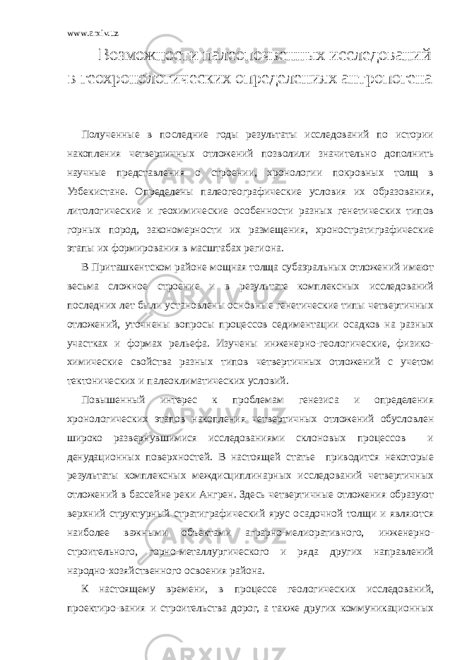 www.arxiv.uz В озможности палеопочвенных исследований в геохронологических определениях антропогена Полученные в последние годы результаты исследований по истории накопления четвертичных отложений позволили значительно дополнить научные представления о строении, хронологии покровных толщ в Узбекистане. Определены палеогеографические условия их образования, литологические и геохимические особенности разных генетических типов горных пород, закономерности их размещения, хроностратиграфические этапы их формирования в масштабах региона. В Приташкентском районе мощная толща субаэральных отложений имеют весьма сложное строение и в результате комплексных исследований последних лет были установлены основные генетические типы четвертичных отложений, уточнены вопросы процессов седиментации осадков на разных участках и формах рельефа. Изучены инженерно-геологические, физико- химические свойства разных типов четвертичных отложений с учетом тектонических и палеоклиматических условий. Повышенный интерес к проблемам генезиса и определения хронологических этапов накопления четвертичных отложений обусловлен широко развернувшимися исследованиями склоновых процессов и денудационных поверхностей. В настоящей статье приводится некоторые результаты комплексных междисциплинарных исследований четвертичных отложений в бассейне реки Ангрен. Здесь четвертичные отложения образуют верхний структурный стратиграфический ярус осадочной толщи и являются наиболее важными объектами аграрно-мелиоративного, инженерно- строительного, горно-металлургического и ряда других направлений народно-хозяйственного освоения района. К настоящему времени, в процессе геологических исследований, проектиро - вания и строительства дорог, а также других коммуникационных 