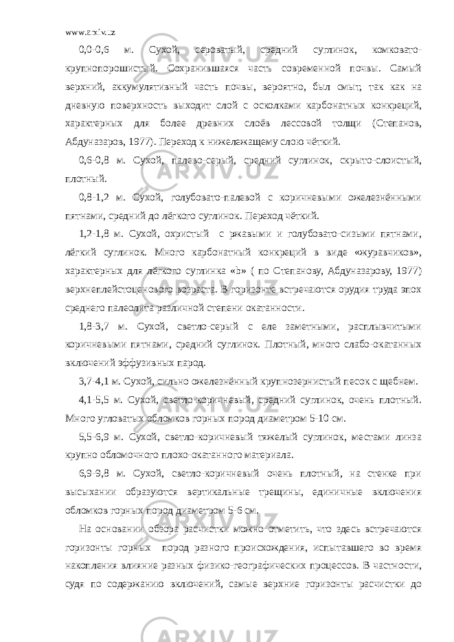 www.arxiv.uz 0,0-0,6 м. Сухой, сероватый, средний суглинок, комковато- крупнопорошистый. Сохранившаяся часть современной почвы. Самый верхний, аккумулятивный часть почвы, вероятно, был смыт, так как на дневную поверхность выходит слой с осколками карбонатных конкреций, характерных для более древних слоёв лессовой толщи (Степанов, Абдуназаров, 1977). Переход к нижележащему слою чёткий. 0,6-0,8 м. Сухой, палево-серый, средний суглинок, скрыто-слоистый, плотный. 0,8-1,2 м. Сухой, голубовато-палевой с коричневыми ожелезнёнными пятнами, средний до лёгкого суглинок. Переход чёткий. 1,2-1,8 м. Сухой, охристый с ржавыми и голубовато-сизыми пятнами, лёгкий суглинок. Много карбонатный конкреций в виде «журавчиков», характерных для лёгкого суглинка «b» ( по Степанову, Абдуназарову, 1977) верхнеплейстоценового возраста. В горизонте встречаются орудия труда эпох среднего палеолита различной степени окатанности. 1,8-3,7 м. Сухой, светло-серый с еле заметными, расплывчитыми коричневыми пятнами, средний суглинок. Плотный, много слабо-окатанных включений эффузивных парод. 3,7-4,1 м. Сухой, сильно ожелезнённый крупнозернистый песок с щебнем. 4,1-5,5 м. Сухой, светло-коричневый, средний суглинок, очень плотный. Много угловатых обломков горных пород диаметром 5-10 см. 5,5-6,9 м. Сухой, светло-коричневый тяжелый суглинок, местами линза крупно обломочного плохо-окатанного материала. 6,9-9,8 м. Сухой, светло-коричневый очень плотный, на стенке при высыхании образуются вертикальные трещины, единичные включения обломков горных пород диаметром 5-6 см. На основании обзора расчистки можно отметить, что здесь встречаются горизонты горных пород разного происхождения, испытавшего во время накопления влияние разных физико-географических процессов. В частности, судя по содержанию включений, самые верхние горизонты расчистки до 