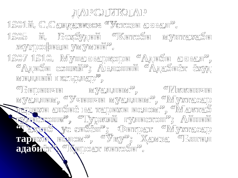 ДАРСЛИКЛАР 1901й. С.Саидазизов “Устози аввал”. 1905 й. Беҳбудий “Китоби мунтахаби жуғрофияи умумий”. 1907-1910. Мунавварқори “Адиби аввал”, “Адиби соний”; Авлоний “Адабиёт ёхуд миллий шеърлар”, “ Биринчи муаллим”, “Иккинчи муаллим, “Учинчи муаллим”, “Мухтасар тарихи анбиё ва тарихи ислом”, “Мактаб гулистони”, “Туркий гулистон”; Айний “Таҳзиб ус-сибён”; Фитрат “Мухтасар тарихи ислом”, “Ўқу”; Ҳамза “Енгил адабиёт”, “Қироат китоби”. 