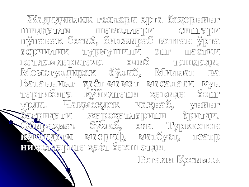  Жадидчилик ғоялари эрта баҳорнинг шиддатли шамоллари сингари пўпанак босиб, билжираб кетган ўрта асрчилик турмушини энг пастки қатламларигача очиб ташлади. Момогулдирак бўлиб, Миллат ва Ватаннинг ҳаёт-мамот масаласи кун тартибига қўйилгани ҳақида бонг урди. Чақмоқдек чақнаб, унинг бағридаги жароҳатларини ёритди. Обираҳмат бўлиб, она Туркистон кўксидаги маориф, матбуот, театр ниҳолларига ҳаёт бахш этди. Бегали Қосимов 