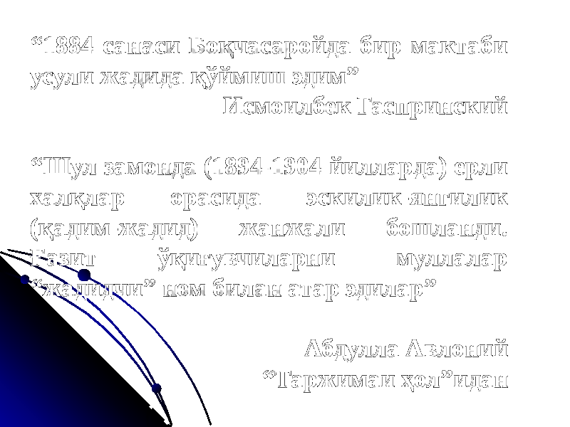 “ 1884 санаси Боқчасаройда бир мактаби усули жадида қўймиш эдим” Исмоилбек Гаспринский “ Шул замонда (1894-1904 йилларда) ерли халқлар орасида эскилик-янгилик (қадим-жадид) жанжали бошланди. Ғазит ўқиғувчиларни муллалар “жадидчи” ном билан атар эдилар” Абдулла Авлоний “ Таржимаи ҳол”идан 
