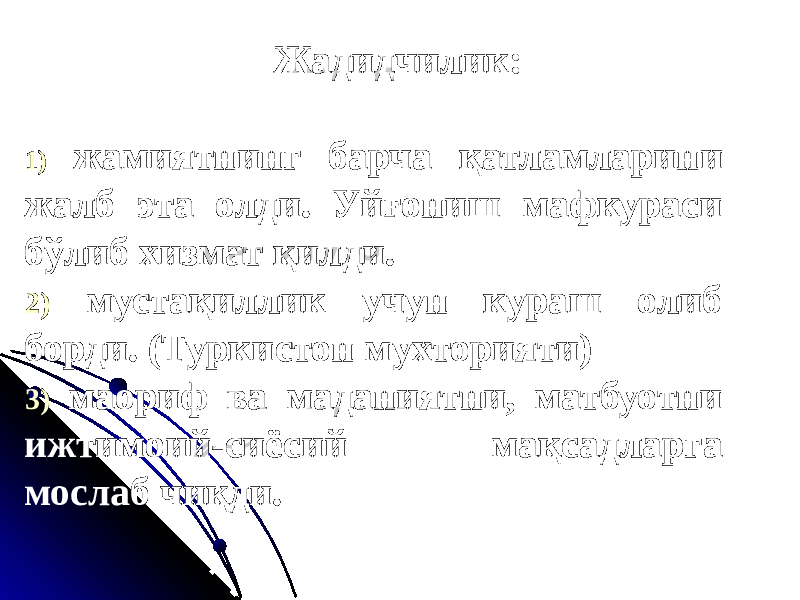  Жадидчилик: 1) жамиятнинг барча қатламларини жалб эта олди. Уйғониш мафкураси бўлиб хизмат қилди. 2) мустақиллик учун кураш олиб борди. (Туркистон мухторияти) 3) маориф ва маданиятни, матбуотни ижтимоий-сиёсий мақсадларга мослаб чиқди. 