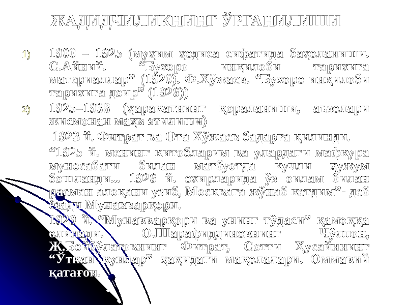 ЖАДИДЧИЛИКНИНГ ЎРГАНИЛИШИ 1) 1900 – 1925 (муҳим ҳодиса сифатида баҳоланиши. С.Айний. “Бухоро инқилоби тарихига материаллар” (1920). Ф.Хўжаев. “Бухоро инқилоби тарихига доир” (1926)) 2) 1925–1938 (ҳаракатнинг қораланиши, аъзолари жисмонан маҳв этилиши) 1923 й. Фитрат ва Ота Хўжаев бадарға қилинди. “ 1925 й. менинг китобларим ва улардаги мафкура муносабати билан матбуотда кучли ҳужум бошланди... 1926 й. охирларида ўз оилам билан расман алоқани узиб, Москвага жўнаб кетдим”- деб ёзади Мунавварқори. 1929 й. “Мунавварқори ва унинг тўдаси” қамоққа олинади. О.Шарафиддиновнинг Чўлпон, Ж.Бойбўлатовнинг Фитрат, Сотти Ҳусайннинг “Ўткан кунлар” ҳақидаги мақолалари. Оммавий қатағон. 