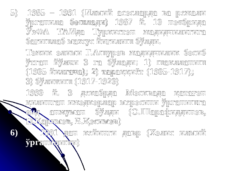 5) 1985 – 1991 (Илмий асосларда ва режали ўрганила бошлади) 1987 й. 10 ноябрида ЎзФА ТАИда Туркистон жадидчилигига бағишлаб махсус йиғилиш бўлди. Тожик олими Г.Ашуров жадидчилик босиб ўтган йўлни 3 га бўлади: 1) шаклланиш (1905 йилгача); 2) тараққиёт (1905-1917); 3) бўлиниш (1917-1920) 1990 й. 3 декабрда Москвада қатағон қилинган ижодкорлар меросини ўрганишга оид анжуман бўлди (О.Шарафиддинов, Н.Каримов, Б.Қосимов) 6) 1991 дан кейинги давр (Холис илмий ўрганилиши) 