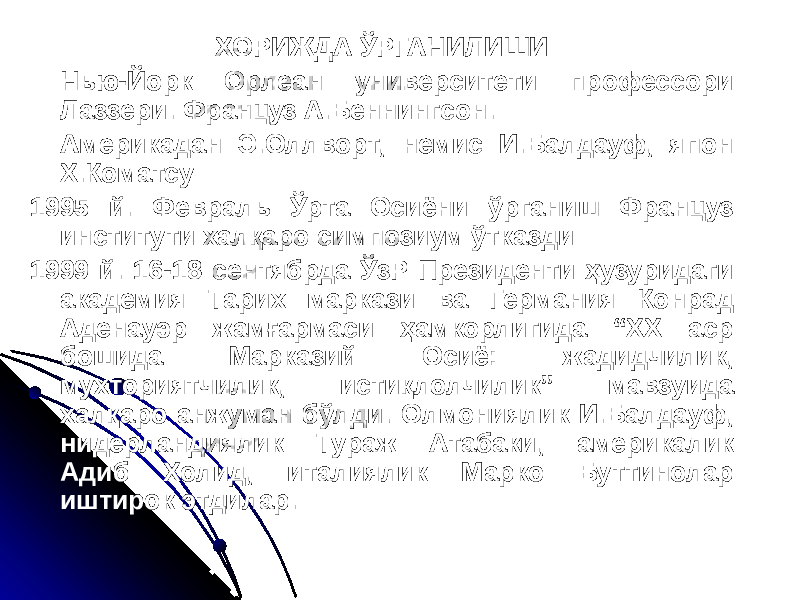 ХОРИЖДА ЎРГАНИЛИШИ Нью-Йорк Орлеан университети профессори Лаззери. Француз А.Беннингсон. Америкадан Э.Оллворт, немис И.Балдауф, япон Х.Коматсу 1995 й. Февраль Ўрта Осиёни ўрганиш Француз институти халқаро симпозиум ўтказди 1999 й. 16-18 сентябрда ЎзР Президенти ҳузуридаги академия Тарих маркази ва Германия Конрад Аденауэр жамғармаси ҳамкорлигида “ХХ аср бошида Марказий Осиё: жадидчилик, мухториятчилик, истиқлолчилик” мавзуида халқаро анжуман бўлди. Олмониялик И.Балдауф, нидерландиялик Тураж Атабаки, америкалик Адиб Холид, италиялик Марко Буттинолар иштирок этдилар. 