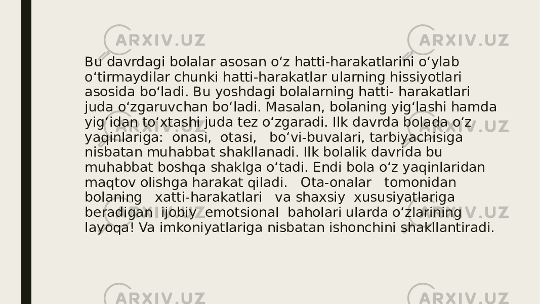 Bu davrdagi bolalar asosan o‘z hatti-harakatlarini o‘ylab o‘tirmaydilar chunki hatti-harakatlar ularning hissiyotlari asosida bo‘ladi. Bu yoshdagi bolalarning hatti- harakatlari juda o‘zgaruvchan bo‘ladi. Masalan, bolaning yig‘lashi hamda yig‘idan to‘xtashi juda tez o‘zgaradi. Ilk davrda bolada o‘z yaqinlariga: onasi, otasi, bo‘vi-buvalari, tarbiyachisiga nisbatan muhabbat shakllanadi. Ilk bolalik davrida bu muhabbat boshqa shaklga o‘tadi. Endi bola o‘z yaqinlaridan maqtov olishga harakat qiladi. Ota-onalar tomonidan bolaning xatti-harakatlari va shaxsiy xususiyatlariga beradigan ijobiy emotsional baholari ularda o‘zlarining layoqa! Va imkoniyatlariga nisbatan ishonchini shakllantiradi. 