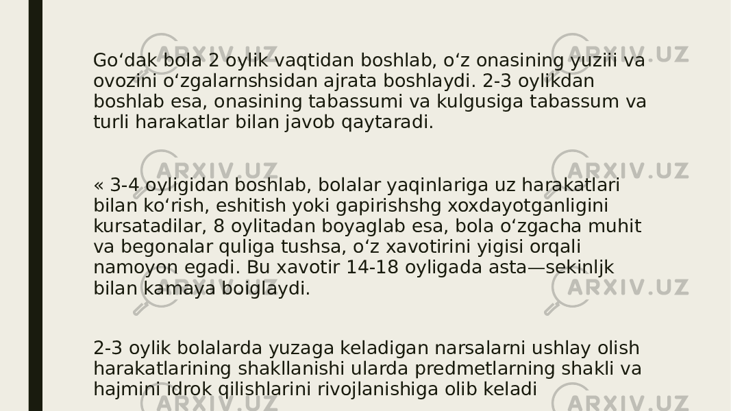 Go‘dak bola 2 oylik vaqtidan boshlab, o‘z onasining yuziii va ovozini o‘zgalarnshsidan ajrata boshlaydi. 2-3 oylikdan boshlab esa, onasining tabassumi va kulgusiga tabassum va turli harakatlar bilan javob qaytaradi. « 3-4 oyligidan boshlab, bolalar yaqinlariga uz harakatlari bilan ko‘rish, eshitish yoki gapirishshg xoxdayotganligini kursatadilar, 8 oylitadan boyaglab esa, bola o‘zgacha muhit va begonalar quliga tushsa, o‘z xavotirini yigisi orqali namoyon egadi. Bu xavotir 14-18 oyligada asta—sekinljk bilan kamaya boiglaydi. 2-3 oylik bolalarda yuzaga keladigan narsalarni ushlay olish harakatlarining shakllanishi ularda predmetlarning shakli va hajmini idrok qilishlarini rivojlanishiga olib keladi 