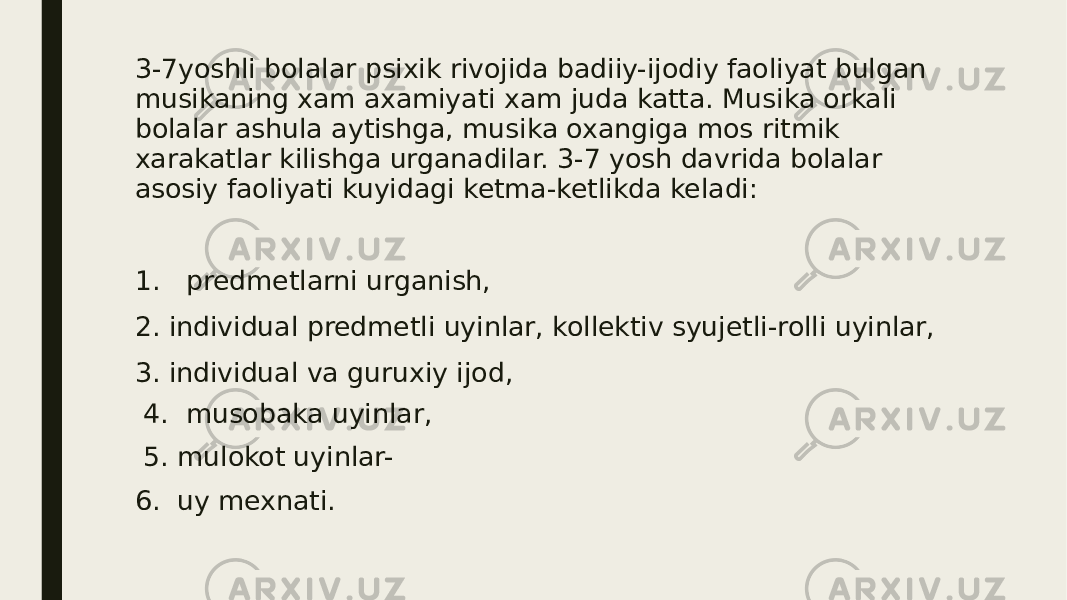 3-7yoshli bolalar psixik rivojida badiiy-ijodiy faoliyat bulgan musikaning xam axamiyati xam juda katta. Musika orkali bolalar ashula aytishga, musika oxangiga mos ritmik xarakatlar kilishga urganadilar. 3-7 yosh davrida bolalar asosiy faoliyati kuyidagi ketma-ketlikda keladi: 1. predmetlarni urganish, 2. individual predmetli uyinlar, kollektiv syujetli-rolli uyinlar, 3. individual va guruxiy ijod, 4. musobaka uyinlar, 5. mulokot uyinlar- 6. uy mexnati. 