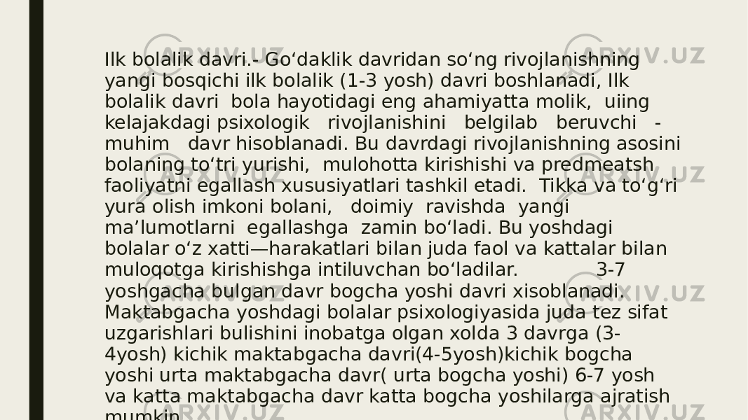 Ilk bolalik davri.- Go‘daklik davridan so‘ng rivojlanishning yangi bosqichi ilk bolalik (1-3 yosh) davri boshlanadi, Ilk bolalik davri bola hayotidagi eng ahamiyatta molik, uiing kelajakdagi psixologik rivojlanishini belgilab beruvchi - muhim davr hisoblanadi. Bu davrdagi rivojlanishning asosini bolaning to‘tri yurishi, mulohotta kirishishi va predmeatsh faoliyatni egallash xususiyatlari tashkil etadi. Tikka va to‘g‘ri yura olish imkoni bolani, doimiy ravishda yangi ma’lumotlarni egallashga zamin bo‘ladi. Bu yoshdagi bolalar o‘z xatti—harakatlari bilan juda faol va kattalar bilan muloqotga kirishishga intiluvchan bo‘ladilar. 3-7 yoshgacha bulgan davr bogcha yoshi davri xisoblanadi. Maktabgacha yoshdagi bolalar psixologiyasida juda tez sifat uzgarishlari bulishini inobatga olgan xolda 3 davrga (3- 4yosh) kichik maktabgacha davri(4-5yosh)kichik bogcha yoshi urta maktabgacha davr( urta bogcha yoshi) 6-7 yosh va katta maktabgacha davr katta bogcha yoshilarga ajratish mumkin. 